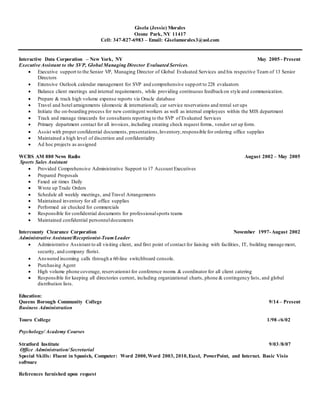 Gisela (Jessie) Morales
Ozone Park, NY 11417
Cell: 347-827-6983 – Email: Giselamorales3@aol.com
Interactive Data Corporation – New York, NY May 2005 - Present
Executive Assistant to the SVP, Global Managing Director Evaluated Services.
 Executive support to the Senior VP, Managing Director of Global Evaluated Services and his respective Team of 13 Senior
Directors
 Extensive Outlook calendar management for SVP and comprehensive support to 228 evaluators
 Balance client meetings and internal requirements, while providing continuous feedbackon style and communication.
 Prepare & track high volume expense reports via Oracle database
 Travel and hotel arraignments (domestic & international); car service reservations and rental set ups
 Initiate the on-boarding process for new contingent workers as well as internal employees within the MIS department
 Track and manage timecards for consultants reporting to the SVP of Evaluated Services
 Primary department contact for all invoices, including creating check request forms, vendor set up form.
 Assist with proper confidential documents, presentations,Inventory,responsible for ordering office supplies
 Maintained a high level of discretion and confidentiality
 Ad hoc projects as assigned
WCBS AM 880 News Radio August 2002 – May 2005
Sports Sales Assistant
 Provided Comprehensive Administrative Support to 17 Account Executives
 Prepared Proposals
 Faxed air times Daily
 Wrote up Trade Orders
 Schedule all weekly meetings, and Travel Arrangements
 Maintained inventory for all office supplies
 Performed air checked for commercials
 Responsible for confidential documents for professionalsports teams
 Maintained confidential personneldocuments
Intercounty Clearance Corporation November 1997-August 2002
Administrative Assistant/Receptionist-TeamLeader
 Administrative Assistant to all visiting client, and first point of contact for liaising with facilities, IT, building management,
security, and company florist.
 Answered incoming calls through a 60-line switchboard console.
 Purchasing Agent
 High volume phone coverage, reservationist for conference rooms & coordinator for all client catering
 Responsible for keeping all directories current, including organizational charts, phone & contingency lists, and global
distribution lists.
Education:
Queens Borough Community College 9/14 – Present
Business Administration
Touro College 1/98 -/6/02
Psychology/ Academy Courses
Stratford Institute 9/03 /8/07
Office Administration/ Secretarial
Special Skills: Fluent in Spanish, Computer: Word 2000,Word 2003, 2010,Excel, PowerPoint, and Internet. Basic Visio
software
References furnished upon request
 