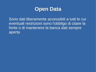 Sono dati liberamente accessibili a tutti le cui
eventuali restrizioni sono l'obbligo di citare la
fonte o di mantenere la banca dati sempre
aperta
Open Data
 