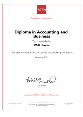 Foundations in Accountancy
Diploma in Accounting and
Business
This is to certify that
Wali Hamza
has been awarded the ACCA Diploma in Accounting and Business
February 2012
Alan Hatfield
director - learning
Association of Chartered Certified Accountants
ACCA REGISTRATION NUMBER:
2215751
This certificate remains the property of ACCA and must not in any
circumstances be copied, altered or otherwise defaced.
ACCA retains the right to demand the return of this certificate at any
time and without giving reason.
CERTIFICATE NUMBER:
758094366149
 