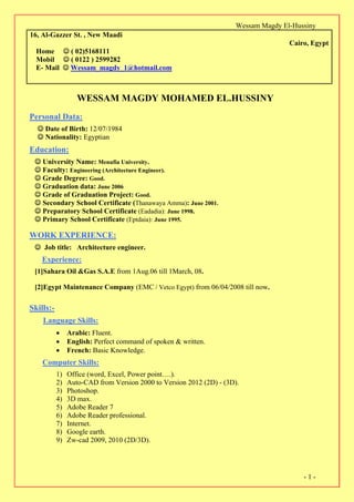 Wessam Magdy El-Hussiny
-1-
16, Al-Gazzer St. , New Maadi
Cairo, Egypt
Home  ( 02)5168111
Mobil  ( 0122 ) 2599282
E- Mail  Wessam_magdy_1@hotmail.com
WESSAM MAGDY MOHAMED EL.HUSSINY
Personal Data:
 Date of Birth: 12/07/1984
 Nationality: Egyptian
Education:
 University Name: Menufia University.
Faculty: Engineering (Architecture Engineer).
 Grade Degree: Good.
 Graduation data: June 2006
 Grade of Graduation Project: Good.
 Secondary School Certificate (Thanawaya Amma): June 2001.
 Preparatory School Certificate (Eadadia): June 1998.
 Primary School Certificate (Eptdaia): June 1995.
WORK EXPERIENCE:
 Job title: Architecture engineer.
Experience:
[1]Sahara Oil &Gas S.A.E from 1Aug.06 till 1March, 08.
[2]Egypt Maintenance Company (EMC / Vetco Egypt) from 06/04/2008 till now.
Skills:-
Language Skills:
 Arabic: Fluent.
 English: Perfect command of spoken & written.
 French: Basic Knowledge.
Computer Skills:
1) Office (word, Excel, Power point….).
2) Auto-CAD from Version 2000 to Version 2012 (2D) - (3D).
3) Photoshop.
4) 3D max.
5) Adobe Reader 7
6) Adobe Reader professional.
7) Internet.
8) Google earth.
9) Zw-cad 2009, 2010 (2D/3D).
 