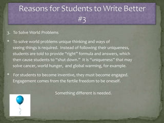 3. To Solve World Problems
* To solve world problems unique thinking and ways of
seeing things is required. Instead of following their uniqueness,
students are told to provide “right” formula and answers, which
then cause students to “shut down.” It is “uniqueness” that may
solve cancer, world hunger, and global warming, for example.
* For students to become inventive, they must become engaged.
Engagement comes from the fertile freedom to be oneself.
Something different is needed.
 