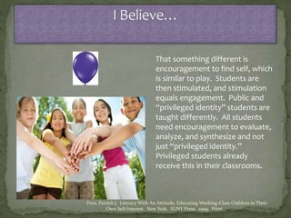 That something different is
encouragement to find self, which
is similar to play. Students are
then stimulated, and stimulation
equals engagement. Public and
“privileged identity” students are
taught differently. All students
need encouragement to evaluate,
analyze, and synthesize and not
just “privileged identity.”
Privileged students already
receive this in their classrooms.
Finn, Patrick J. Literacy With An Attitude, Educating Working-Class Children in Their
Own Self-Interest. New York. SUNY Press. 1999. Print.
 