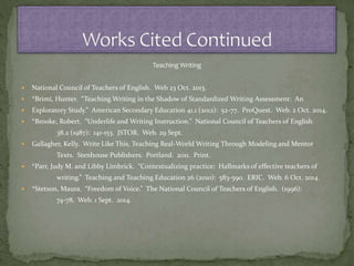 Teaching Writing
 National Council of Teachers of English. Web 23 Oct. 2013.
 *Brimi, Hunter. “Teaching Writing in the Shadow of Standardized Writing Assessment: An
 Exploratory Study.” American Secondary Education 41.1 (2012): 52-77. ProQuest. Web. 2 Oct. 2014.
 *Brooke, Robert. “Underlife and Writing Instruction.” National Council of Teachers of English
38.2 (1987): 141-153. JSTOR. Web. 29 Sept.
 Gallagher, Kelly. Write Like This, Teaching Real-World Writing Through Modeling and Mentor
Texts. Stenhouse Publishers. Portland. 2011. Print.
 *Parr, Judy M. and Libby Limbrick. “Contextualizing practice: Hallmarks of effective teachers of
writing.” Teaching and Teaching Education 26 (2010): 583-590. ERIC. Web. 6 Oct. 2014.
 *Stetson, Maura. “Freedom of Voice.” The National Council of Teachers of English. (1996):
74-78. Web. 1 Sept. 2014.
 