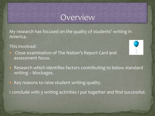 My research has focused on the quality of students’ writing in
America.
This involved:
 Close examination of The Nation’s Report Card and
assessment focus.
 Research which identifies factors contributing to below standard
writing – blockages.
 Key reasons to raise student writing quality.
I conclude with 3 writing activities I put together and find successful.
 