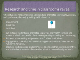 when students follow individual voice and are prompted to evaluate, analyze,
and synthesize, they enjoy writing, which leads to:
 Engagement
 Creativity
 Invention
 But instead, students are prompted to provide the “right” formula and
answers, which then lead to their viewing writing as boring and frustrating.
 Students know writing assignments aren’t about their ideas .
 Engagement, creativity, and invention happen outside the classroom and
“under” it however.
 Brooke’s study revealed students’ notes to one another creative, inventive,
and enthusiastic between their teacher’s instruction and assigned work.
Brooke, Robert. “Underlife and Writing Instruction.” National Council of Teachers of
English 38.2 (1987): 141-153. JSTOR. Web. 29 Sept.
 