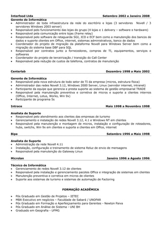 Interfood Ltda Setembro 2002 a Janeiro 2008
Gerente de Informática
• Administrador de toda infraestrutura da rede do escritório e lojas (3 servidores Novell / 3
servidores Windows 2003 server)
• Responsável pelo funcionamento das lojas do grupo (4 lojas e 1 delivery – software e hardware)
• Responsável pela comunicação entre lojas (frame relay)
• Responsável pelo software de retaguarda SGI, JCO e ECF bem como a manutenção dos bancos de
dados e suporte clientes em Office, internet, sistemas administrativos, banco de dados
• Coordenador do projeto de migração da plataforma Novell para Windows Server bem como a
migração do sistema base DBF para SQL
• Responsável por contratos junto a fornecedores, compras de TI, equipamentos, serviços e
softwares
• Coordenador do projeto de terceirização / transição do Call Center
• Responsável pela redução de custos de telefonia, contratos de manutenção
Centerlab Dezembro 1998 a Maio 2002
Gerente de Informática
• Responsável pela nova estrutura de todo setor de TI da empresa (micros, estrutura física)
• Administrador das redes Novell 3.12, Windows 2000 Server, Linux (servidor internet, intranet)
• Participante da equipe que gerencia e presta suporte ao sistema de gestão empresarial TRADE
• Responsável pela manutenção preventiva e corretiva de micros e suporte a clientes internos
(Office, Internet, Lotus, Works, Win 9x)
• Participante de programa 5s
Intrace Maio 1998 a Novembro 1998
Analista de Suporte
• Responsável pelo atendimento aos clientes das empresas de turismo
• Gerenciamento e instalação de redes Novell 3.12, 4.1 e Windows NT em clientes
• Responsável pela manutenção e montagem de micros, instalação e configuração de roteadores,
hubs, switchs, Win 9x em clientes e suporte a clientes em Office, internet
Bipa Setembro 1996 a Maio 1998
Analista de Suporte
• Administração da rede Novell 4.11
• Instalação, configuração e treinamento de sistema Reluz de envio de mensagens
• Responsável pela manutenção do Gateway Linux
Microlan Janeiro 1996 a Agosto 1996
Técnico de Informática
• Gerenciamento de redes Novell 3.12 de clientes
• Responsável pela instalação e gerenciamento pacotes Office e integração de sistemas em clientes
• Manutenção preventiva e corretiva em micros de clientes
• Suporte aos sistemas de turismo e sistemas de automação de Factoring
FORMAÇÃO ACADÊMICA
• Pós Graduado em Gestão de Projetos – IETEC
• MBA Executivo em negócios – Faculdade de Sabará / UNOPAR
• Pós Graduado em Formação e Aperfeiçoamento para Gerentes - Newton Paiva
• Pós Graduado em Análise de Sistema - UNI BH
• Graduado em Geografia - UFMG
 