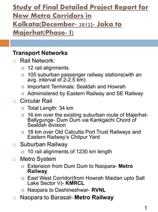 Transport Networks
 Rail Network:
 12 rail alignments
 105 suburban passenger railway stations(with an
avg. interval of 2-2.5 km)
 Important Terminals: Sealdah and Howrah
 Administered by Eastern Railway and SE Railway
 Circular Rail
 Total Length: 34 km
 16 km over the existing suburban route of Majerhat-
Ballygunge- Dum Dum via Kankgachi Chord of
Sealdah division
 18 km over Old Calcutta Port Trust Railways and
Eastern Railway’s Chitpur Yard
 Suburban Railway
 10 rail alignments of 1230 km length
 Metro System
 Extension from Dum Dum to Naopara- Metro
Railway
 East West Corridor(from Howrah Maidan upto Salt
Lake Sector V)- KMRCL
 Naopara to Dashineshwar- RVNL
 Naopara to Barasat- Metro Railway
Study of Final Detailed Project Report for
New Metro Corridors in
Kolkata(December- 2012)- Joka to
Majerhat(Phase- I)
1
 
