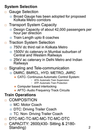 System Selection
 Gauge Selection
 Broad Gauge has been adopted for proposed
Kolkata Metro corridors
 Transport System Capacity
 Design Capacity of about 42,000 passengers per
hour per direction
 Train Length upto 8 coaches
 Traction System Selection
 750V dc third rail in Kolkata Metro
 1500V dc catenary in Mumbai suburban of
Central and Western Railways
 25kV ac catenary in Delhi Metro and Indian
Railways
 Signaling and Tele-communication
 DMRC, BMRCL, HYD. METRO, JMRC
 CATC- Continuous Automatic Control System:
 ATS- Automatic Train Supervision
 ATP- Automatic Train Protection
 Computer based interlocking
 AFTC- Audio Frequency Track Circuits
Train Operations
 COMPOSITION
 MC: Motor Coach
 DTC: Driving Trailer Coach
 TC: Non- Driving Trailer Coach
 DTC-MC-TC-MC-MC-TC-MC-DTC
 CAPACITY: 2600(430- Sitting & 2180-
Standing) 2
 