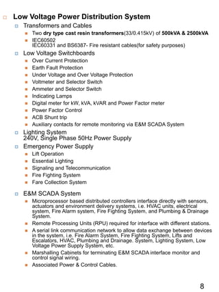  Low Voltage Power Distribution System
 Transformers and Cables
 Two dry type cast resin transformers(33/0.415kV) of 500kVA & 2500kVA
 IEC60502
IEC60331 and BS6387- Fire resistant cables(for safety purposes)
 Low Voltage Switchboards
 Over Current Protection
 Earth Fault Protection
 Under Voltage and Over Voltage Protection
 Voltmeter and Selector Switch
 Ammeter and Selector Switch
 Indicating Lamps
 Digital meter for kW, kVA, kVAR and Power Factor meter
 Power Factor Control
 ACB Shunt trip
 Auxiliary contacts for remote monitoring via E&M SCADA System
 Lighting System
240V, Single Phase 50Hz Power Supply
 Emergency Power Supply
 Lift Operation
 Essential Lighting
 Signaling and Telecommunication
 Fire Fighting System
 Fare Collection System
 E&M SCADA System
 Microprocessor based distributed controllers interface directly with sensors,
actuators and environment delivery systems, i.e. HVAC units, electrical
system, Fire Alarm system, Fire Fighting System, and Plumbing & Drainage
System.
 Remote Processing Units (RPU) required for interface with different stations.
 A serial link communication network to allow data exchange between devices
in the system, i.e. Fire Alarm System, Fire Fighting System, Lifts and
Escalators, HVAC, Plumbing and Drainage. System, Lighting System, Low
Voltage Power Supply System, etc.
 Marshalling Cabinets for terminating E&M SCADA interface monitor and
control signal wiring.
 Associated Power & Control Cables.
8
 