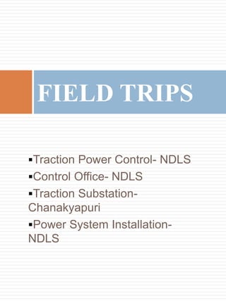Traction Power Control- NDLS
Control Office- NDLS
Traction Substation-
Chanakyapuri
Power System Installation-
NDLS
FIELD TRIPS
 