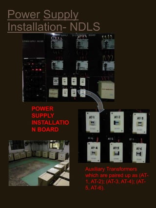 Power Supply
Installation- NDLS
Auxiliary Transformers
which are paired up as (AT-
1, AT-2); (AT-3, AT-4); (AT-
5, AT-6).
POWER
SUPPLY
INSTALLATIO
N BOARD
 