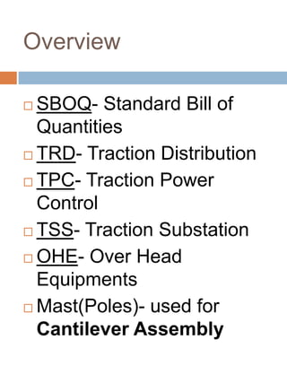 Overview
 SBOQ- Standard Bill of
Quantities
 TRD- Traction Distribution
 TPC- Traction Power
Control
 TSS- Traction Substation
 OHE- Over Head
Equipments
 Mast(Poles)- used for
Cantilever Assembly
 