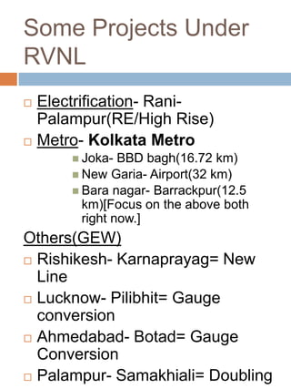 Some Projects Under
RVNL
 Electrification- Rani-
Palampur(RE/High Rise)
 Metro- Kolkata Metro
 Joka- BBD bagh(16.72 km)
 New Garia- Airport(32 km)
 Bara nagar- Barrackpur(12.5
km)[Focus on the above both
right now.]
Others(GEW)
 Rishikesh- Karnaprayag= New
Line
 Lucknow- Pilibhit= Gauge
conversion
 Ahmedabad- Botad= Gauge
Conversion
 Palampur- Samakhiali= Doubling
 