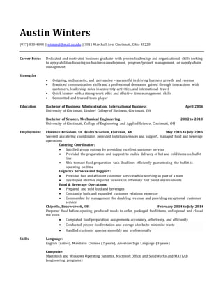 Austin Winters
(937) 830-4098 | winteral@mail.uc.edu | 3011 Marshall Ave, Cincinnati, Ohio 45220
Career Focus Dedicated and motivated business graduate with proven leadership and organizational skills seeking
to apply abilities focusing on business development, program/project management, or supply-chain
management.
Strengths
 Outgoing, enthusiastic, and persuasive – successful in driving business growth and revenue
 Practiced communication skills and a professional demeanor gained through interactions with
customers, leadership roles in university activities, and international travel
 Quick learner with a strong work ethic and effective time management skills
 Committed and trusted team player
Education Bachelor of Business Administration, International Business April 2016
University of Cincinnati, Lindner College of Business, Cincinnati, OH
Bachelor of Science, Mechanical Engineering 2012 to 2013
University of Cincinnati, College of Engineering and Applied Science, Cincinnati, OH
Employment Florence Freedom, UC Health Stadium, Florence, KY May 2015 to July 2015
Severed as catering coordinator, provided logistics services and support, managed food and beverage
operations
Catering Coordinator:
 Satisfied group outings by providing excellent customer service
 Provided the preparation and support to enable delivery of hot and cold items on buffet
line
 Able to meet food preparation task deadlines efficiently guaranteeing the buffet is
operating on time
Logistics Services and Support:
 Provided fast and efficient customer service while working as part of a team
 Developed abilities required to work in extremely fast paced environments
Food & Beverage Operations:
 Prepared and sold food and beverages
 Constantly built and expanded customer relations expertise
 Commended by management for doubling revenue and providing exceptional customer
service
Chipotle, Beavercreek, OH February 2014 to July 2014
Prepared food before opening, produced meals to order, packaged food items, and opened and closed
the store.
 Completed food preparation assignments accurately, effectively, and efficiently
 Conducted proper food rotation and storage checks to minimize waste
 Handled customer queries smoothly and professionally
Skills Language:
English (native), Mandarin Chinese (2 years), American Sign Language (3 years)
Computer:
Macintosh and Windows Operating Systems, Microsoft Office, and SolidWorks and MATLAB
(engineering programs)
 