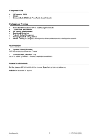 Bob Sandu CV  +971 5690189944
Computer Skills
 ERP systems (SAP)
 ISCALA
 Microsoft Suite (MS Word, PowerPoint, Excel, Outlook)
Professional Training
 National and International CPC in road haulage Certificate
 Leadership & Management
 HR Training & Development
 Coaching & Mentoring
 Project & Budget Management
 Managing Health & Safety at Work
 Internal Training including stock management, stock control and financial management systems
Qualifications
 Eastleigh Technical College
GNVQ Engineering and Business Finance
 Toynbee School, Chandlers Ford
GCSE: 9 passes (grades B-C) including English and Mathematics
Personal Information
Driving Licence: UK light vehicle driving Licence, Oman light vehicle driving Licence.
References: Available on request
 