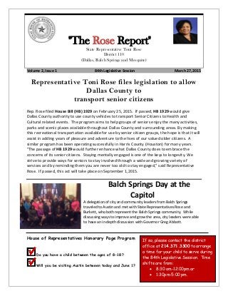 "The Rose Report"
State Representative Toni Rose
District 110
(Dallas, Balch Springs and Mesquite)
Volume 2, Issue 1 84th Legislative Session March 27, 2015
Representative Toni Rose files legislation to allow
Dallas County to
transport senior citizens
Rep. Rose filed House Bill (HB) 1929 on February 25, 2015. If passed, HB 1929 would give
Dallas County authority to use county vehicles to transport Senior Citizens to Health and
Cultural related events. The program aims to help groups of seniors enjoy the many activities,
parks and scenic places available throughout Dallas County and surrounding areas. By making
this recreational transportation available for use by senior citizen groups, the hope is that it will
assist in adding years of pleasure and adventure to the lives of our valued older citizens. A
similar program has been operating successfully in Harris County (Houston) for many years.
"The passage of HB 1929 would further enhance what Dallas County does to embrace the
concerns of its senior citizens. Staying mentally engaged is one of the keys to longevity. We
strive to provide ways for seniors to stay involved through a wide and growing variety of
services and by reminding them you are never too old to stay engaged," said Representative
Rose. If passed, this act will take place on September 1,2015.
Balch Springs Day at the
Capitol
A delegation of city and community leaders from Balch Springs
traveled to Austin and met with State Representatives Rose and
Burkett, who both represent the Balch Springs community. While
discussing ways to improve and grow the area, city leaders were able
to have an in-depth discussion with Governor Greg Abbott.
House of Representatives Honorary Page Program
Do you have a child between the ages of 8-18?
Will you be visiting Austin between today and June 1?
If so, please contact the district
office at 214.371.3300 to arrange
a time for your child to serve during
the 84th Legislative Session. Time
shifts are from:
• 8:30 am-12:00pm or
• 1:30pm-5:00 pm.
 