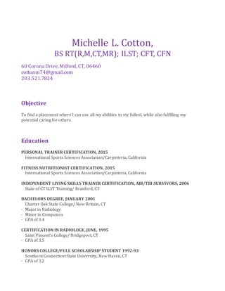 Michelle L. Cotton,
BS RT(R,M,CT,MR); ILST; CFT, CFN
60 CoronaDrive, Milford, CT, 06460
cottonm74@gmail.com
203.521.7824
Objective
To find a placement where I can use all my abilities to my fullest, while also fulfilling my
potential caring for others.
Education
PERSONAL TRAINER CERTIFICATION, 2015
International Sports Sciences Association/Carpinteria, California
FITNESS NUTRITIONIST CERTIFICATION, 2015
International Sports Sciences Association/Carpinteria, California
INDEPENDENT LIVING SKILLS TRAINER CERTIFICATION, ABI/TBI SURVIVORS, 2006
State of CT ILST Training/ Branford, CT
BACHELORS DEGREE, JANUARY 2001
Charter Oak State College/ New Britain, CT
· Major in Radiology
· Minor in Computers
· GPA of 3.4
CERTIFICATION IN RADIOLOGY, JUNE, 1995
Saint Vincent’s College/ Bridgeport, CT
· GPA of 3.5
HONORS COLLEGE/FULL SCHOLARSHIP STUDENT 1992-93
Southern Connecticut State University, New Haven, CT
· GPA of 3.2
 