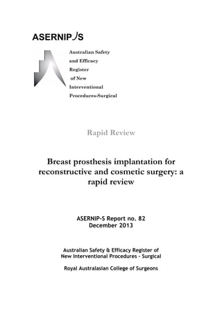 Rapid Review
Breast prosthesis implantation for
reconstructive and cosmetic surgery: a
rapid review
ASERNIP-S Report no. 82
December 2013
Australian Safety & Efficacy Register of
New Interventional Procedures – Surgical
Royal Australasian College of Surgeons
ASERNIP S
Australian Safety
and Efficacy
Register
of New
Interventional
Procedures-Surgical
 