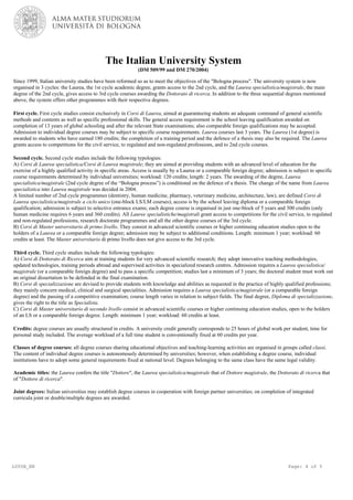 L005B_EN Page: 4 of 5
The Italian University System
(DM 509/99 and DM 270/2004)
Since 1999, Italian university studies have been reformed so as to meet the objectives of the "Bologna process". The university system is now
organised in 3 cycles: the Laurea, the 1st cycle academic degree, grants access to the 2nd cycle, and the Laurea specialistica/magistrale, the main
degree of the 2nd cycle, gives access to 3rd cycle courses awarding the Dottorato di ricerca. In addition to the three sequential degrees mentioned
above, the system offers other programmes with their respective degrees.
First cycle. First cycle studies consist exclusively in Corsi di Laurea, aimed at guaranteeing students an adequate command of general scientific
methods and contents as well as specific professional skills. The general access requirement is the school leaving qualification awarded on
completion of 13 years of global schooling and after the relevant State examinations; also comparable foreign qualifications may be accepted.
Admission to individual degree courses may be subject to specific course requirements. Laurea courses last 3 years. The Laurea (1st degree) is
awarded to students who have earned 180 credits; the completion of a training period and the defence of a thesis may also be required. The Laurea
grants access to competitions for the civil service, to regulated and non-regulated professions, and to 2nd cycle courses.
Second cycle. Second cycle studies include the following typologies:
A) Corsi di Laurea specialistica/Corsi di Laurea magistrale; they are aimed at providing students with an advanced level of education for the
exercise of a highly qualified activity in specific areas. Access is usually by a Laurea or a comparable foreign degree; admission is subject to specific
course requirements determined by individual universities; workload: 120 credits; length: 2 years. The awarding of the degree, Laurea
specialistica/magistrale (2nd cycle degree of the “Bologna process”) is conditional on the defence of a thesis. The change of the name from Laurea
specialistica into Laurea magistrale was decided in 2004.
A limited number of 2nd cycle programmes (dentistry, human medicine, pharmacy, veterinary medicine, architecture, law), are defined Corsi di
Laurea specialistica/magistrale a ciclo unico (one-block LS/LM courses); access is by the school leaving diploma or a comparable foreign
qualification; admission is subject to selective entrance exams; each degree course is organised in just one-block of 5 years and 300 credits (only
human medicine requires 6 years and 360 credits). All Lauree specialistiche/magistrali grant access to competitions for the civil service, to regulated
and non-regulated professions, research doctorate programmes and all the other degree courses of the 3rd cycle.
B) Corsi di Master universitario di primo livello. They consist in advanced scientific courses or higher continuing education studies open to the
holders of a Laurea or a comparable foreign degree; admission may be subject to additional conditions. Length: minimum 1 year; workload: 60
credits at least. The Master universitario di primo livello does not give access to the 3rd cycle.
Third cycle. Third cycle studies include the following typologies:
A) Corsi di Dottorato di Ricerca aim at training students for very advanced scientific research; they adopt innovative teaching methodologies,
updated technologies, training periods abroad and supervised activities in specialized research centres. Admission requires a Laurea specialistica/
magistrale (or a comparable foreign degree) and to pass a specific competition; studies last a minimum of 3 years; the doctoral student must work out
an original dissertation to be defended in the final examination.
B) Corsi di specializzazione are devised to provide students with knowledge and abilities as requested in the practice of highly qualified professions;
they mainly concern medical, clinical and surgical specialities. Admission requires a Laurea specialistica/magistrale (or a comparable foreign
degree) and the passing of a competitive examination; course length varies in relation to subject fields. The final degree, Diploma di specializzazione,
gives the right to the title as Specialista.
C) Corsi di Master universitario di secondo livello consist in advanced scientific courses or higher continuing education studies, open to the holders
of an LS or a comparable foreign degree. Length: minimum 1 year; workload: 60 credits at least.
Credits: degree courses are usually structured in credits. A university credit generally corresponds to 25 hours of global work per student, time for
personal study included. The average workload of a full time student is conventionally fixed at 60 credits per year.
Classes of degree courses: all degree courses sharing educational objectives and teaching-learning activities are organised in groups called classi.
The content of individual degree courses is autonomously determined by universities; however, when establishing a degree course, individual
institutions have to adopt some general requirements fixed at national level. Degrees belonging to the same class have the same legal validity.
Academic titles: the Laurea confers the title "Dottore", the Laurea specialistica/magistrale that of Dottore magistrale, the Dottorato di ricerca that
of "Dottore di ricerca".
Joint degrees: Italian universities may establish degree courses in cooperation with foreign partner universities; on completion of integrated
curricula joint or double/multiple degrees are awarded.
 