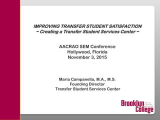 IMPROVING TRANSFER STUDENT SATISFACTION
~ Creating a Transfer Student Services Center ~
AACRAO SEM Conference
Hollywood, Florida
November 3, 2015
Maria Campanella, M.A., M.S.
Founding Director
Transfer Student Services Center
 