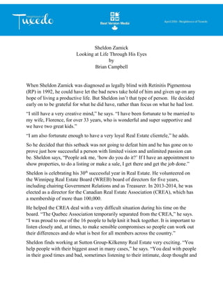 Sheldon Zamick
Looking at Life Through His Eyes
by
Brian Campbell
When Sheldon Zamick was diagnosed as legally blind with Retinitis Pigmentosa
(RP) in 1992, he could have let the bad news take hold of him and given up on any
hope of living a productive life. But Sheldon isn’t that type of person. He decided
early on to be grateful for what he did have, rather than focus on what he had lost.
“I still have a very creative mind,” he says. “I have been fortunate to be married to
my wife, Florence, for over 33 years, who is wonderful and super supportive and
we have two great kids.”
“I am also fortunate enough to have a very loyal Real Estate clientele,” he adds.
So he decided that this setback was not going to defeat him and he has gone on to
prove just how successful a person with limited vision and unlimited passion can
be. Sheldon says, “People ask me, ‘how do you do it?’ If I have an appointment to
show properties, to do a listing or make a sale, I get there and get the job done.”
Sheldon is celebrating his 30th
successful year in Real Estate. He volunteered on
the Winnipeg Real Estate Board (WREB) board of directors for five years,
including chairing Government Relations and as Treasurer. In 2013-2014, he was
elected as a director for the Canadian Real Estate Association (CREA), which has
a membership of more than 100,000.
He helped the CREA deal with a very difficult situation during his time on the
board. “The Quebec Association temporarily separated from the CREA,” he says.
“I was proud to one of the 16 people to help knit it back together. It is important to
listen closely and, at times, to make sensible compromises so people can work out
their differences and do what is best for all members across the country.”
Sheldon finds working at Sutton Group-Kilkenny Real Estate very exciting. “You
help people with their biggest asset in many cases,” he says. “You deal with people
in their good times and bad, sometimes listening to their intimate, deep thought and
 