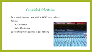 Capacidad del estadio
• En el estadio hay una capacidad de 54.907 espectadores.
• Asientos
1m2= 1 asiento
10m2= 10 asientos
• La superficie de los asientos es de 54.907m2