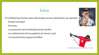 Extras
• En el fútbol hay muchas cosas relacionadas con las matemáticas, por ejemplo:
El balón de fútbol
El campo
Las posiciones de los futbolistas al dar al balón
Las celebraciones de los jugadores al marcar un gol
Los escudos de los equipos de fútbol