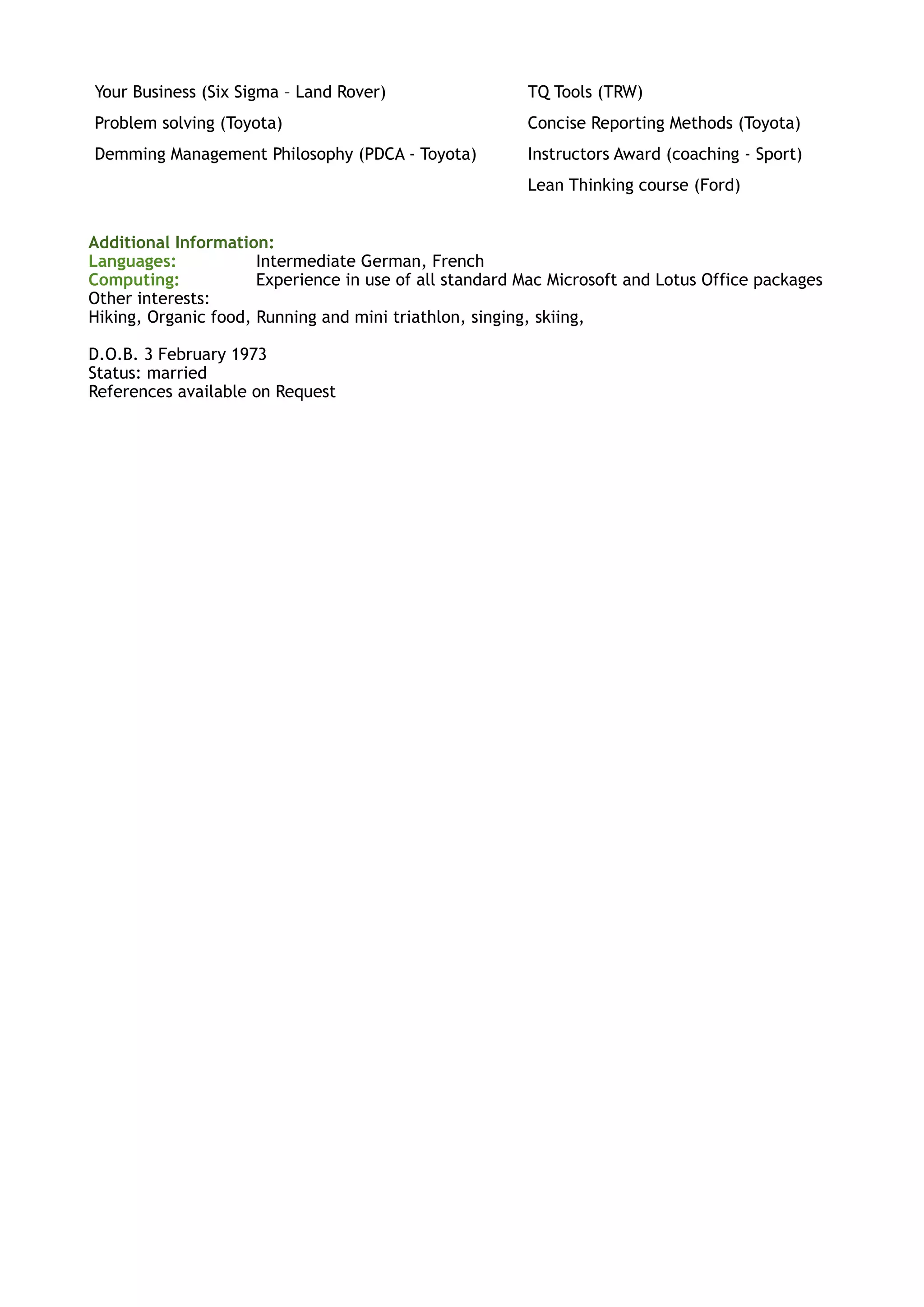 Additional Information:
Languages: Intermediate German, French
Computing: Experience in use of all standard Mac Microsoft and Lotus Office packages
Other interests:
Hiking, Organic food, Running and mini triathlon, singing, skiing,
D.O.B. 3 February 1973
Status: married
References available on Request
Your Business (Six Sigma – Land Rover) TQ Tools (TRW)
Problem solving (Toyota) Concise Reporting Methods (Toyota)
Demming Management Philosophy (PDCA - Toyota) Instructors Award (coaching - Sport)
Lean Thinking course (Ford)
 