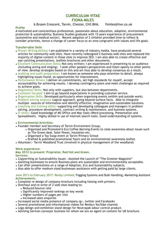 CURRICULUM VITAE
FIONA MILES
6 Broom Crescent, Tarvin, Chester, CH3 8HA. fimiles@live.co.uk
Profile
A motivated and conscientious professional, passionate about education, adoption, environmental
protection & sustainability. Business Studies graduate with 15 years experience of procurement
(automotive and medical sector). Recent adoption of 2 children provided time to reflect &
consider priorities, hence a change of career focus to an area congruent with values and life goals.
Transferrable Skills
• Proven Writing Ability; I am published in a variety of industry media, have produced several
articles for community web sites. Have recently redesigned 2 business web sites and replaced the
majority of digital content in those sites to improve SEO. I am also able to create effective and
eye catching presentations, leaflets brochures and other documents.
• Excellent Communication Skills; Not only written; I am experienced in presenting to an audience
(including acting and singing). I seek other people's perspectives and listen openly to other points
of view. develop strategies based on this and am thus able to develop consensus as a result.
• Auditing and audit preparation: I am known as someone who pays attention to detail, always
highlighting issues found, as opportunities for improvement.
• Performance Driven: I deliver on commitments, set high standards for myself, accept
accountability for achieving results. I develop contingency plans and meet challenges as required
to achieve goals.
• Negotiation Skills: Not only with suppliers, but also between departments.
• Customer focused: I aim to go beyond expectations in providing customer service.
• Organisation Skills: Developed particularly when organising events (within and outside work).
• Problem solving analysis: Logical approach, going beyond surface facts. Able to integrate
multiple sources of information and identify effective, imaginative and sustainable solutions.
• Coaching and training skills:- supporting and developing colleagues and managers in problem
solving, procedure development, contract writing & maintenance, and business systems.
• IT skills:- Good knowledge of MS Office and Mac tools (Word processing, Presentation and
Spreadsheets. Highly skilled in use of internet search tools. Good understanding of systems.
• Environmental Activities:
• Founder member and Secretary of Tarvin Environment Group;
• Organised and Promoted 6 Eco Coffee Morning Events to raise awareness about issues such
as The Green deal, Solar Power, insulation etc.
• Organised a Toy Swap event at Tarvin Primary School
• Drafted & published promotional flyers and an environmental awareness leaflet.
• Volunteer:- Tarvin Woodland Trust (involved in physical management of the woodland)
Work experience:
May 2012 to present: Proprietor, Red Hot and Green.
Services:
• Copywriting on Sustainability issues - Assisted the Launch of “The Greener Magazine”
• Assisting businesses to ensure Business plans are sustainable and environmentally acceptable.
• Can offer presentations on a range of Adoption, Eco and Sustainability subjects.
• Also able to offer medium sized businesses assistance with getting paid by large clients.
June 2013 to February 2017: Renby Limited; Fogging Systems and Bulk Handling; Marketing Assistant
Achievements:
• Complete re design of company brochure including liaising with printers.
• Overhaul and re-write of 2 web sites leading to:
• Reduced bounce rate
• Significantly improved rankings on key words
• Higher numbers of pages per visit
• Increased sales enquiries
• Increased social media presence of company (g+, twitter and Facebook)
• Several promotional and informational videos for Renby's YouTube channel.
• Logo design and exhibition stand design for Neutrapak odour control product.
• Advising German conveyor business for whom we are an agent on content for UK brochure.
 