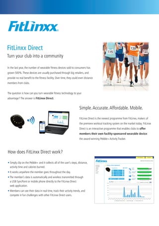 In the last year, the number of wearable fitness devices sold to consumers has
grown 500%.These devices are usually purchased through big retailers, and
provide no real benefit to the fitness facility. Over time, they could even distance
members from clubs.
The question is how can you turn wearable fitness technology to your
advantage? The answer is FitLinxx Direct.
Simple.Accurate.Affordable. Mobile.
FitLinxx Direct is the newest programme from FitLinxx, makers of
the premiere workout tracking system on the market today. FitLinxx
Direct is an interactive programme that enables clubs to offer
members their own facility-sponsored wearable device:
the award-winning Pebble+ Activity Tracker.
How does FitLinxx Direct work?
• Simply clip on the Pebble+ and it collects all of the user’s steps, distance,	
activity time and calories burned.
• It works anywhere the member goes throughout the day.
• The member’s data is automatically and wireless transmitted through 	 	
a USB SyncPoint or mobile phone directly to the FitLinxx Direct 	 	
web application.
• Members can see their data in real time, track their activity trends, and 	
compete in fun challenges with other FitLinxx Direct users.
FitLinxx Direct
Turn your club into a community
 