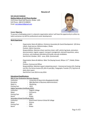 Resume of
MD.GOLAM RABBANI
Mailing Address & Cell Phone Number
21/9 Green Road Staff Quarter, Dhaka- 1205
Cell Phone: +88 01721308293
Email: md.rabbani3@gmail.com
Career Objective
To pursue a challenging career in a dynamic organization where I will have the opportunity to utilize my
talent and prove my skill for professional career development.
_____________________________________________________________________________________
Work Experience
1. Organization Name & Address: Eminence Associates for Social Development. 3/6 Hena
nibash, Asad avenue, Mohammadpur, Dhaka.
Position: Admin Executive.
Responsibilities: Maintain driver overtime sheet, staff, vehicle log-book, estimation-
documentation, logistic support, transport management, demand requisition, salary
structure, and employee attendance & handle new job candidates.
Start & End: October, 2015 - June, 2016. (Contractual)
2. Organization Name & Address: Meer Tex (buying house). Mirpur-111/2
, Pallabi, Dhaka-
1216
Position: Commercial Officer
Responsibilities: Maintain export related document – Commercial Invoice (CI), Packing
List (PL), Pro-forma Invoice (PI), Bill of Land (BL), Telegraphic Transfer (TT), Exp form &
daily stock report.
Start & End: June 2013 to July 2014.
Educational Qualifications:
BBA (4 Year Graduation Bachelor Degree):
Institution : University of Liberal Arts Bangladesh(ULAB)
Discipline
Major In
Passing Year
:
:
:
BBA (Bachelor of Business Administration)
Marketing
2015
Higher Secondary Certificate (HSC):
Institution : Tejgoan College
Major : Commerce
Passing Year : 2007
Board : Dhaka
Secondary School Certificate (SSC):
Institution : Government Science School & College
Major : Science
Passing Year : 2005
Board : Dhaka
Page 1 of 2
 