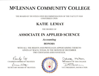 MCLENNA{ COMMUNITY COLLEGE
THE BOARD OF TRUSTEES UPON RECOMMENDATION OF THE FACULTY HAS
CONFERRED UPON
KATIE LEMAY
THE DEGREE OF
ASSOCIATE IN APPLIED SCIENCE
Accounting
HONORS
WITH ALL THE RIGHTS AND PRIVILEGES APPERTAINING THERETO
GIVEN AT WACO, TEXAS, IN THE MONTH OF DECEMBER
TWO THOUSAND AND FOI.JRTEEN.
,/) /,
^Ya^d7 t*f
CHAIRMAN BOARD OF TRUSTEES
#t,"*-Ld@-SECRETARY BOARD OF TRUSTEES
eoL^*L 7h<Xa.r',t
bdssroeNT oF THE coLLEGE
tuVICE PRESIDENT. INSTRUCTION
 