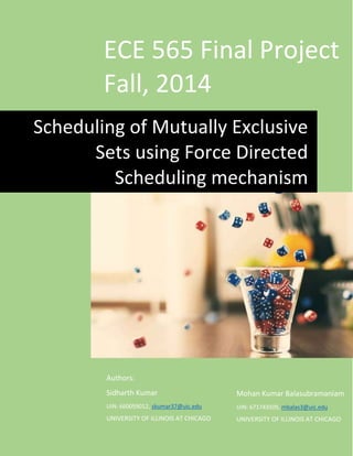 ECE 565 Final Project
Fall, 2014
Authors:
Sidharth Kumar
UIN: 660059012, skumar37@uic.edu
UNIVERSITY OF ILLINOIS AT CHICAGO
Scheduling of Mutually Exclusive
Sets using Force Directed
Scheduling mechanism
Mohan Kumar Balasubramaniam
UIN: 671743509, mbalas3@uic.edu
UNIVERSITY OF ILLINOIS AT CHICAGO
 