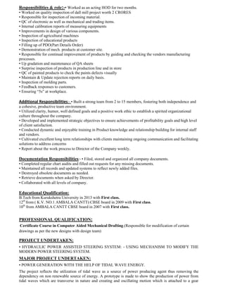Responsibilities & role:-• Worked as an acting HOD for two months.
• Worked on quality inspection of dall mill project worth 2 CRORES
• Responsible for inspection of incoming material.
• QC of electronic as well as mechanical and trading items.
• Internal calibration reports of measuring equipments
• Improvements in design of various components.
• Inspection of agricultural machines
• Inspection of educational products
• Filling up of PDO(Part Details Order)
• Demonstration of mech. products at customer site.
• Responsible for continual improvement of products by guiding and checking the vendors manufacturing
processes.
• Up gradation and maintenance of QA sheets
• Surprise inspection of products in production line and in store
• QC of painted products to check the paints defects visually
• Maintain & Update rejection reports on daily basis.
• Inspection of molding parts.
• Feedback responses to customers.
• Ensuring “5s” at workplace.
Additional Responsibilities:- • Built a strong team from 2 to 15 members, fostering both independence and
a cohesive, productive team environment.
• Utilized clarity, humor, well defined goals and a positive work ethic to establish a spirited organizational
culture throughout the company.
• Developed and implemented strategic objectives to ensure achievements of profitability goals and high level
of client satisfaction.
• Conducted dynamic and enjoyable training in Product knowledge and relationship building for internal staff
and vendors.
• Cultivated excellent long term relationships with clients maintaining ongoing communication and facilitating
solutions to address concerns
• Report about the work process to Director of the Company weekly.
Documentation Responsibilities:- • Filed, stored and organized all company documents.
• Completed regular chart audits and filled out requests for any missing documents.
• Maintained all records and updated systems to reflect newly added files.
• Destroyed obsolete documents as needed.
• Retrieve documents when asked by Director.
• Collaborated with all levels of company.
Educational Qualification:
B.Tech from Kurukshetra University in 2013 with First class.
12th
from ( K.V. NO.1 AMBALA CANTT) CBSE board in 2009 with First class.
10th
from AMBALA CANTT CBSE board in 2007 with First class.
PROFESSIONAL QUALIFICATION:
Certificate Course in Computer Aided Mechanical Drafting.(Responsible for modification of certain
drawings as per the new designs with design team)
PROJECT UNDERTAKEN:
• HYDRAULIC POWER ASSISTED STEERING SYSTEM: - USING MECHANISM TO MODIFY THE
MODERN POWER STEERING SYSTEM.
MAJOR PROJECT UNDERTAKEN:
• POWER GENERATION WITH THE HELP OF TIDAL WAVE ENERGY.
The project reflects the utilization of tidal wave as a source of power producing agent thus removing the
dependency on non renewable source of energy. A prototype is made to show the production of power from
tidal waves which are transverse in nature and creating and oscillating motion which is attached to a gear
 