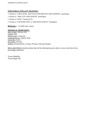 mechanism to produce power.
INDUSTRIAL INPLANT TRAINING:
• 6 Weeks in „USHA STEEL AND ALLOY DIVISION OF USHA MARTIN‟, Jamshedpur.
• 4 Weeks in „ SMS-3 OF USHA MARTIN‟ Jamshedpur
• 4 Weeks in “DLW” Varanasi (U.P)
• 6 Weeks in “COLD ROLLING” at “BHUSHAN STEELS” Chandigarh
Reference :- Available upon request
PERSONAL DIMENSION:
Date of birth: 10th Jan 1992.
Gender: Male
Marital status: Unmarried
Language Known: English, Hindi
Nationality: Indian
Personality: Dynamic
Hobbies: Reading Books, Cycling, Writing, Collecting thoughts.
DECLARATION: I hereby declare that all the information given above is true to the best of my
knowledge and belief.
Yours Faithfully,
Varun Singh Atri
 