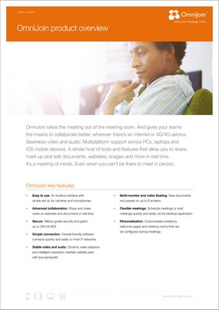 DATA SHEET 
OmniJoin takes the meeting out of the meeting room. And gives your teams 
the means to collaborate better, wherever there’s an internet or 3G/4G service. 
Seamless video and audio. Multiplatform support across PCs, laptops and 
iOS mobile devices. A whole host of tools and features that allow you to share, 
mark up and edit documents, websites, images and more in real time. 
It’s a meeting of minds. Even when you can’t be there to meet in person. 
1 www.omnijoin.co.uk 
OmniJoin key features 
• Easy to use. An intuitive interface with 
simple set up for cameras and microphones 
• Advanced collaboration. Share and make 
notes on websites and documents in real time 
• Secure. Military grade security encryption 
up to 256 bit AES 
• Simple connection. Firewall friendly software 
connects quickly and easily to most IT networks 
• Stable video and audio. Dynamic video adaption 
and intelligent resolution maintain stability even 
with low bandwidth 
• Multi-monitor and video floating. View documents 
and people on up to 8 screens 
• Flexible meetings. Schedule meetings or start 
meetings quickly and easily via the desktop application 
• Personalisation. Customisable invitations, 
welcome pages and meeting rooms that can 
be configured during meetings. 
OmniJoin product overview 
 