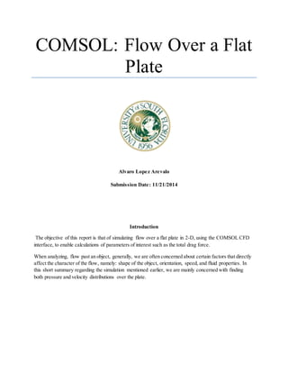 COMSOL: Flow Over a Flat
Plate
Alvaro Lopez Arevalo
Submission Date: 11/21/2014
Introduction
The objective of this report is that of simulating flow over a flat plate in 2-D, using the COMSOL CFD
interface, to enable calculations of parameters of interest such as the total drag force.
When analyzing, flow past an object, generally, we are often concerned about certain factors that directly
affect the character of the flow, namely: shape of the object, orientation, speed, and fluid properties. In
this short summary regarding the simulation mentioned earlier, we are mainly concerned with finding
both pressure and velocity distributions over the plate.
 