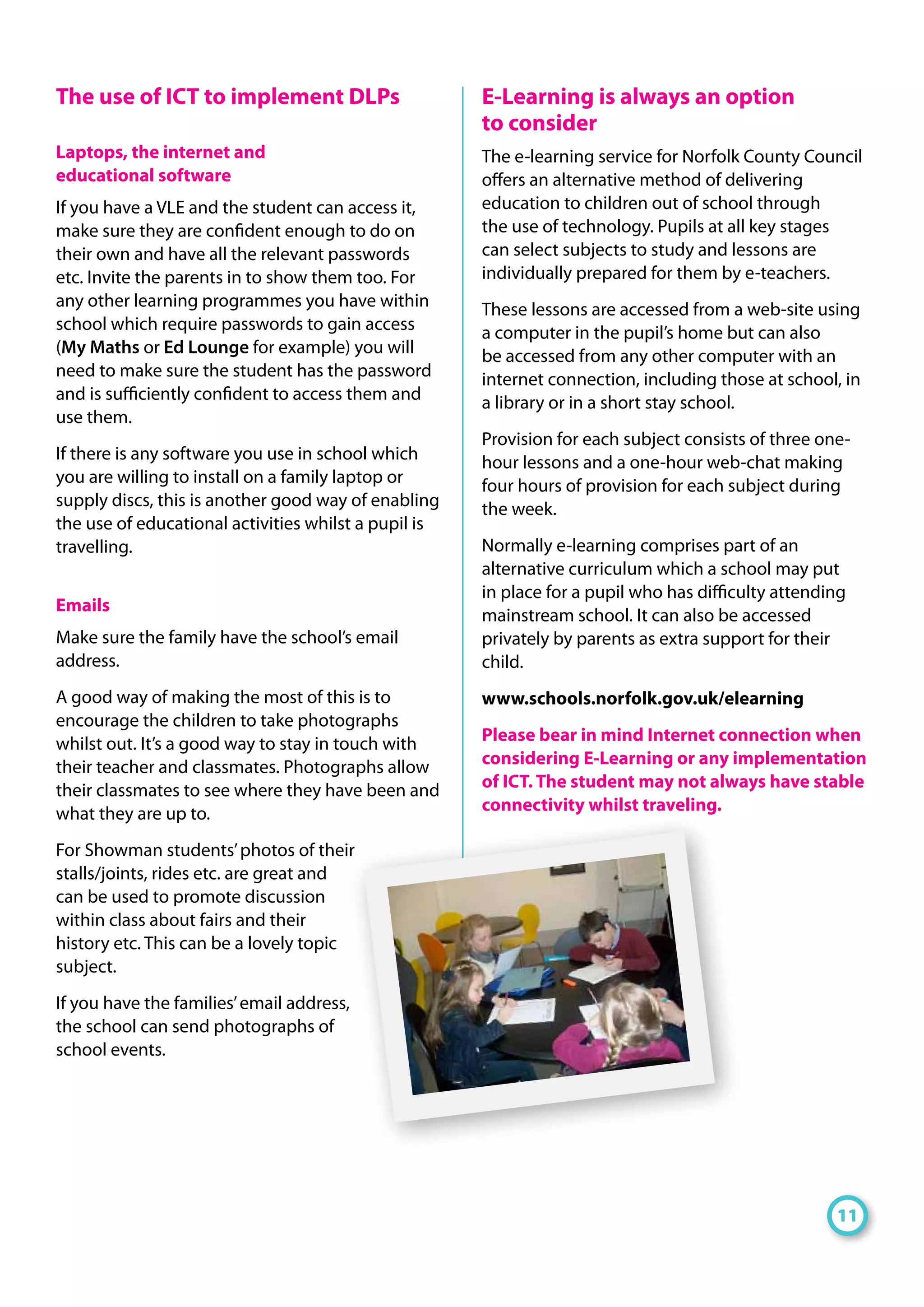The use of ICT to implement DLPs
Laptops, the internet and
educational software
If you have a VLE and the student can access it,
make sure they are confident enough to do on
their own and have all the relevant passwords
etc. Invite the parents in to show them too. For
any other learning programmes you have within
school which require passwords to gain access
(My Maths or Ed Lounge for example) you will
need to make sure the student has the password
and is sufficiently confident to access them and
use them.
If there is any software you use in school which
you are willing to install on a family laptop or
supply discs, this is another good way of enabling
the use of educational activities whilst a pupil is
travelling.
Emails
Make sure the family have the school’s email
address.
A good way of making the most of this is to
encourage the children to take photographs
whilst out. It’s a good way to stay in touch with
their teacher and classmates. Photographs allow
their classmates to see where they have been and
what they are up to.
For Showman students’photos of their
stalls/joints, rides etc. are great and
can be used to promote discussion
within class about fairs and their
history etc. This can be a lovely topic
subject.
If you have the families’email address,
the school can send photographs of
school events.
E-Learning is always an option
to consider
The e-learning service for Norfolk County Council
offers an alternative method of delivering
education to children out of school through
the use of technology. Pupils at all key stages
can select subjects to study and lessons are
individually prepared for them by e-teachers.
These lessons are accessed from a web-site using
a computer in the pupil’s home but can also
be accessed from any other computer with an
internet connection, including those at school, in
a library or in a short stay school.
Provision for each subject consists of three one-
hour lessons and a one-hour web-chat making
four hours of provision for each subject during
the week.
Normally e-learning comprises part of an
alternative curriculum which a school may put
in place for a pupil who has difficulty attending
mainstream school. It can also be accessed
privately by parents as extra support for their
child.
www.schools.norfolk.gov.uk/elearning
Please bear in mind Internet connection when
considering E-Learning or any implementation
of ICT. The student may not always have stable
connectivity whilst traveling.
11
 