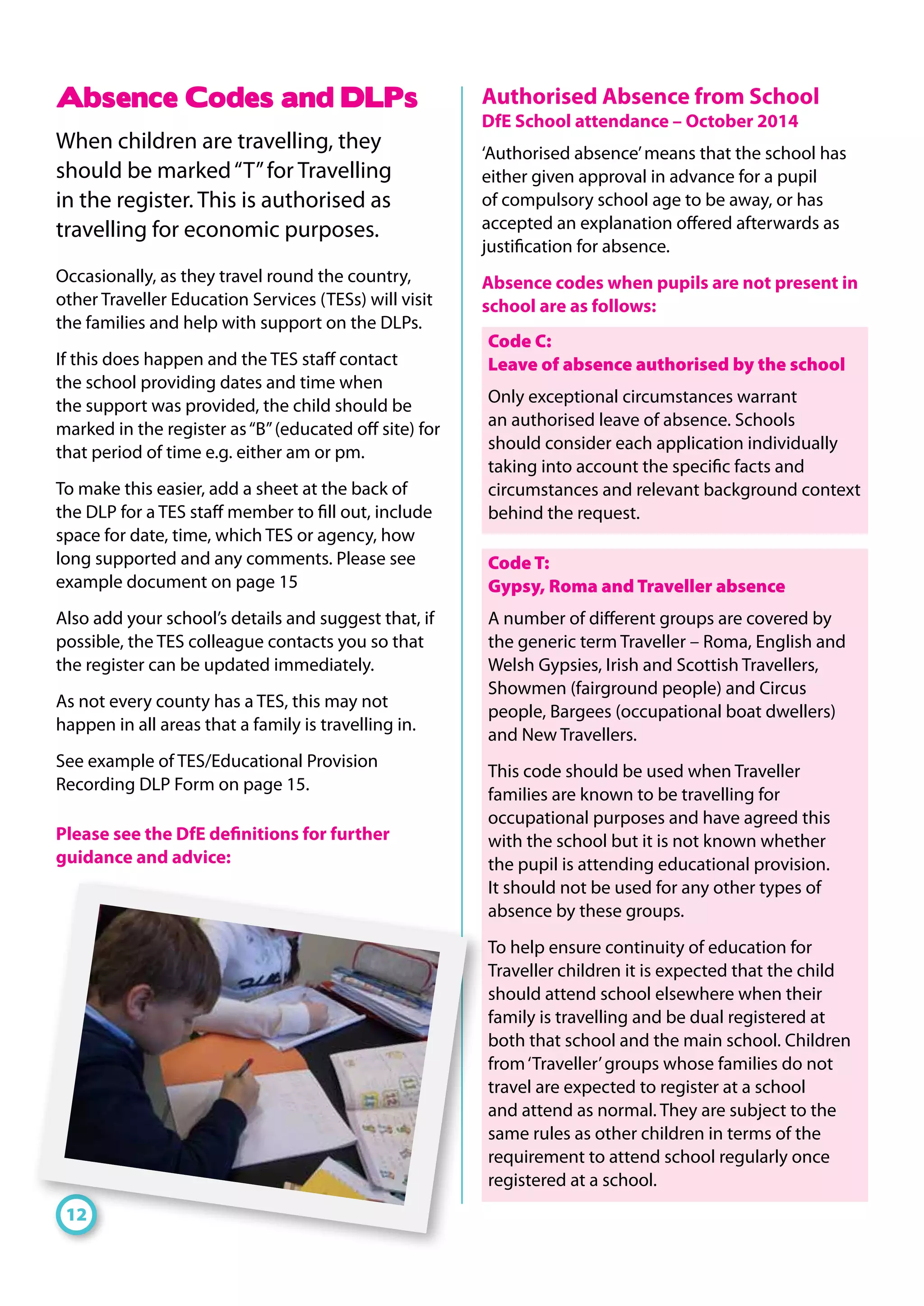 Absence Codes and DLPs
When children are travelling, they
should be marked“T”for Travelling
in the register. This is authorised as
travelling for economic purposes.
Occasionally, as they travel round the country,
other Traveller Education Services (TESs) will visit
the families and help with support on the DLPs.
If this does happen and the TES staff contact
the school providing dates and time when
the support was provided, the child should be
marked in the register as“B”(educated off site) for
that period of time e.g. either am or pm.
To make this easier, add a sheet at the back of
the DLP for a TES staff member to fill out, include
space for date, time, which TES or agency, how
long supported and any comments. Please see
example document on page 15
Also add your school’s details and suggest that, if
possible, the TES colleague contacts you so that
the register can be updated immediately.
As not every county has a TES, this may not
happen in all areas that a family is travelling in.
See example of TES/Educational Provision
Recording DLP Form on page 15.
Please see the DfE definitions for further
guidance and advice:
Authorised Absence from School
DfE School attendance – October 2014
‘Authorised absence’means that the school has
either given approval in advance for a pupil
of compulsory school age to be away, or has
accepted an explanation offered afterwards as
justification for absence.
Absence codes when pupils are not present in
school are as follows:
Code C:
Leave of absence authorised by the school
Only exceptional circumstances warrant
an authorised leave of absence. Schools
should consider each application individually
taking into account the specific facts and
circumstances and relevant background context
behind the request.
Code T:
Gypsy, Roma and Traveller absence
A number of different groups are covered by
the generic term Traveller – Roma, English and
Welsh Gypsies, Irish and Scottish Travellers,
Showmen (fairground people) and Circus
people, Bargees (occupational boat dwellers)
and New Travellers.
This code should be used when Traveller
families are known to be travelling for
occupational purposes and have agreed this
with the school but it is not known whether
the pupil is attending educational provision.
It should not be used for any other types of
absence by these groups.
To help ensure continuity of education for
Traveller children it is expected that the child
should attend school elsewhere when their
family is travelling and be dual registered at
both that school and the main school. Children
from‘Traveller’groups whose families do not
travel are expected to register at a school
and attend as normal. They are subject to the
same rules as other children in terms of the
requirement to attend school regularly once
registered at a school.
12
 