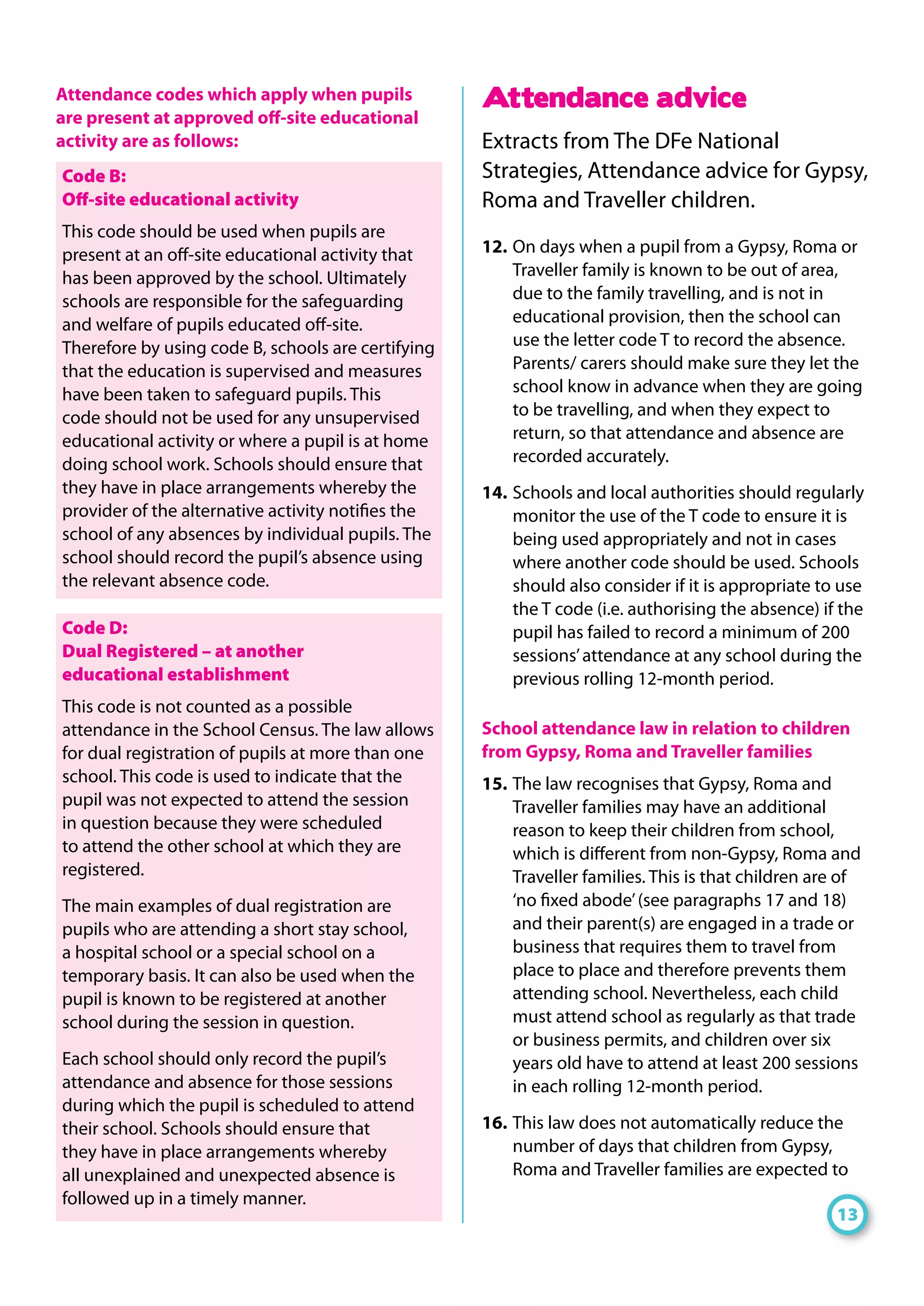Attendance codes which apply when pupils
are present at approved off-site educational
activity are as follows:
Code B:
Off-site educational activity
This code should be used when pupils are
present at an off-site educational activity that
has been approved by the school. Ultimately
schools are responsible for the safeguarding
and welfare of pupils educated off-site.
Therefore by using code B, schools are certifying
that the education is supervised and measures
have been taken to safeguard pupils. This
code should not be used for any unsupervised
educational activity or where a pupil is at home
doing school work. Schools should ensure that
they have in place arrangements whereby the
provider of the alternative activity notifies the
school of any absences by individual pupils. The
school should record the pupil’s absence using
the relevant absence code.
Code D:
Dual Registered – at another
educational establishment
This code is not counted as a possible
attendance in the School Census. The law allows
for dual registration of pupils at more than one
school. This code is used to indicate that the
pupil was not expected to attend the session
in question because they were scheduled
to attend the other school at which they are
registered.
The main examples of dual registration are
pupils who are attending a short stay school,
a hospital school or a special school on a
temporary basis. It can also be used when the
pupil is known to be registered at another
school during the session in question.
Each school should only record the pupil’s
attendance and absence for those sessions
during which the pupil is scheduled to attend
their school. Schools should ensure that
they have in place arrangements whereby
all unexplained and unexpected absence is
followed up in a timely manner.
Attendance advice
Extracts from The DFe National
Strategies, Attendance advice for Gypsy,
Roma and Traveller children.
12. 	On days when a pupil from a Gypsy, Roma or
Traveller family is known to be out of area,
due to the family travelling, and is not in
educational provision, then the school can
use the letter code T to record the absence.
Parents/ carers should make sure they let the
school know in advance when they are going
to be travelling, and when they expect to
return, so that attendance and absence are
recorded accurately.
14. 	Schools and local authorities should regularly
monitor the use of the T code to ensure it is
being used appropriately and not in cases
where another code should be used. Schools
should also consider if it is appropriate to use
the T code (i.e. authorising the absence) if the
pupil has failed to record a minimum of 200
sessions’attendance at any school during the
previous rolling 12-month period.
School attendance law in relation to children
from Gypsy, Roma and Traveller families
15. 	The law recognises that Gypsy, Roma and
Traveller families may have an additional
reason to keep their children from school,
which is different from non-Gypsy, Roma and
Traveller families. This is that children are of
‘no fixed abode’(see paragraphs 17 and 18)
and their parent(s) are engaged in a trade or
business that requires them to travel from
place to place and therefore prevents them
attending school. Nevertheless, each child
must attend school as regularly as that trade
or business permits, and children over six
years old have to attend at least 200 sessions
in each rolling 12-month period.
16. 	This law does not automatically reduce the
number of days that children from Gypsy,
Roma and Traveller families are expected to
13
 