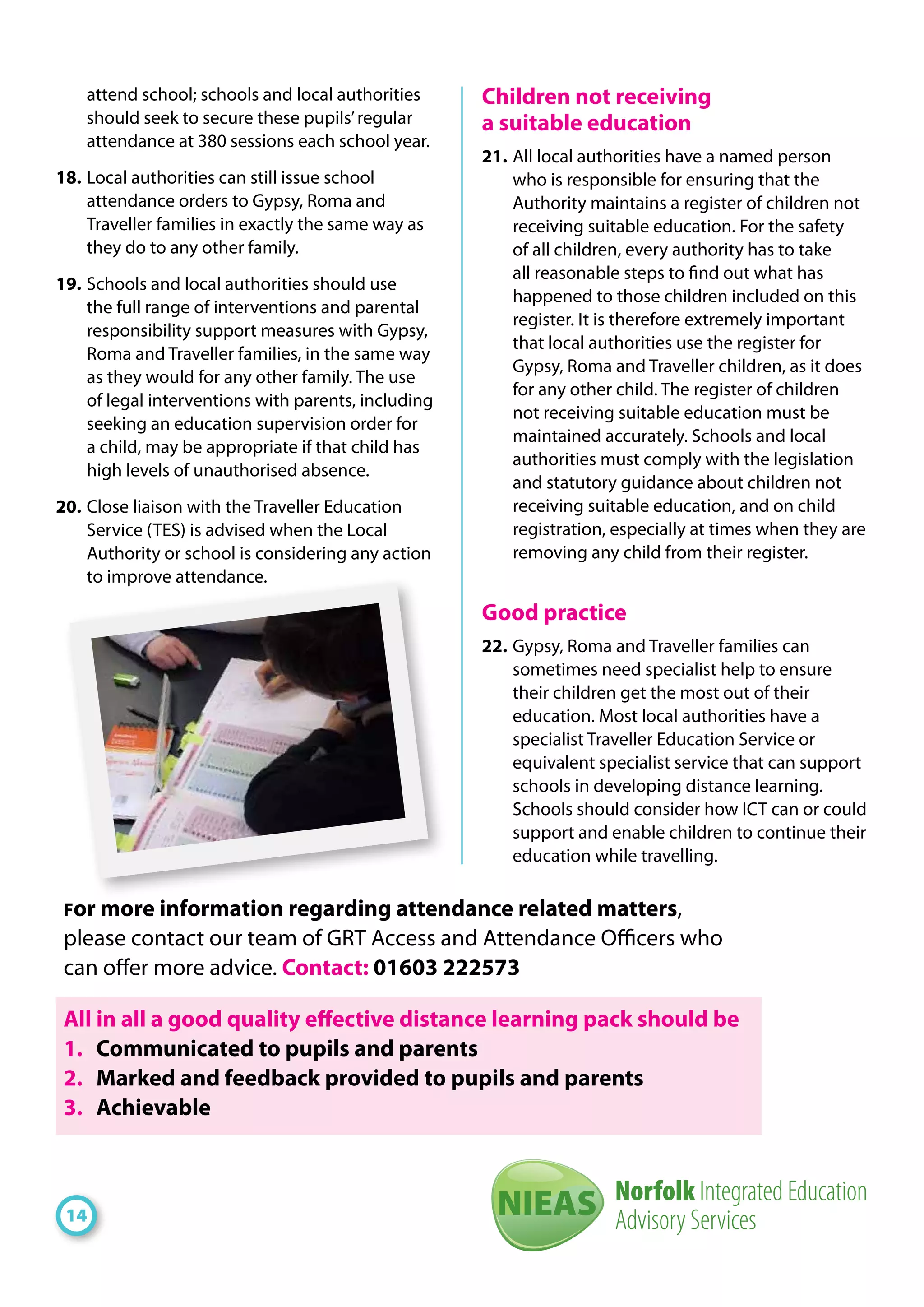 attend school; schools and local authorities
should seek to secure these pupils’regular
attendance at 380 sessions each school year.
18. 	Local authorities can still issue school
attendance orders to Gypsy, Roma and
Traveller families in exactly the same way as
they do to any other family.
19. 	Schools and local authorities should use
the full range of interventions and parental
responsibility support measures with Gypsy,
Roma and Traveller families, in the same way
as they would for any other family. The use
of legal interventions with parents, including
seeking an education supervision order for
a child, may be appropriate if that child has
high levels of unauthorised absence.
20. 	Close liaison with the Traveller Education
Service (TES) is advised when the Local
Authority or school is considering any action
to improve attendance.
Children not receiving
a suitable education
21. 	All local authorities have a named person
who is responsible for ensuring that the
Authority maintains a register of children not
receiving suitable education. For the safety
of all children, every authority has to take
all reasonable steps to find out what has
happened to those children included on this
register. It is therefore extremely important
that local authorities use the register for
Gypsy, Roma and Traveller children, as it does
for any other child. The register of children
not receiving suitable education must be
maintained accurately. Schools and local
authorities must comply with the legislation
and statutory guidance about children not
receiving suitable education, and on child
registration, especially at times when they are
removing any child from their register.
Good practice
22. 	Gypsy, Roma and Traveller families can
sometimes need specialist help to ensure
their children get the most out of their
education. Most local authorities have a
specialist Traveller Education Service or
equivalent specialist service that can support
schools in developing distance learning.
Schools should consider how ICT can or could
support and enable children to continue their
education while travelling.
14
For more information regarding attendance related matters,
please contact our team of GRT Access and Attendance Officers who
can offer more advice. Contact: 01603 222573
All in all a good quality effective distance learning pack should be
1. 	 Communicated to pupils and parents
2. 	 Marked and feedback provided to pupils and parents
3. 	 Achievable
Norfolk Integrated Education
Advisory ServicesNIEAS
 