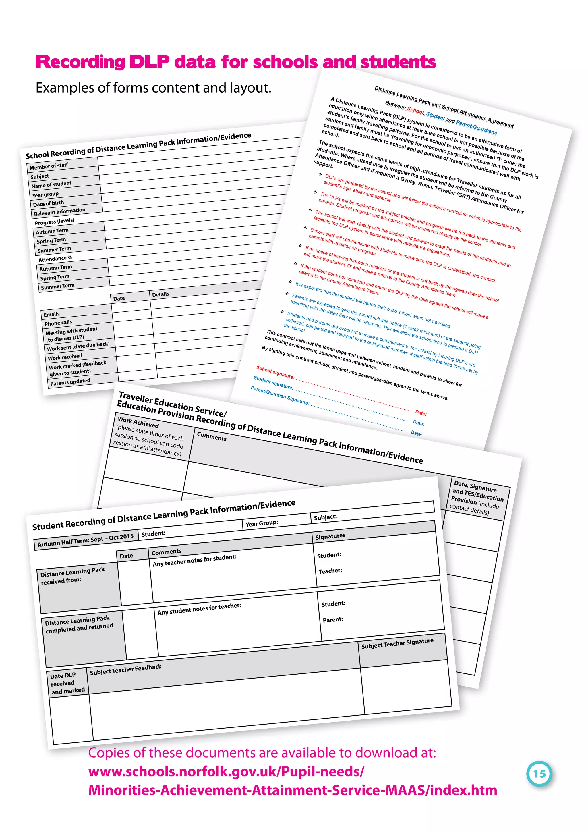School Recording of Distance Learning Pack Information/Evidence
Member of staff
Subject
Name of student
Year group
Date of birth
Relevant information
Progress (levels)
Autumn Term
Spring Term
Summer Term
Attendance %
Autumn Term
Spring Term
Summer Term
Date
Details
Emails
Phone calls
Meeting with student
(to discuss DLP)
Work sent (date due back)
Work received
Work marked (feedback
given to student)
Parents updated
Distance Learning Pack and School Attendance Agreement
Between School, Student and Parent/Guardians
A Distance Learning Pack (DLP) system is considered to be an alternative form of
education only when attendance at their base school is not possible because of the
student’s family travelling patterns. For the school to use an authorised ‘T’ code; the
student and family must be ‘travelling for economic purposes’, ensure that the DLP work is
completed and sent back to school and all periods of travel communicated well with
school.
The school expects the same levels of high attendance for Traveller students as for all
students. Where attendance is irregular the student will be referred to the County
Attendance Officer and if required a Gypsy, Roma, Traveller (GRT) Attendance Officer for
support.
! DLPs are prepared by the school and will follow the school’s curriculum which is appropriate to the
student’s age, ability and aptitude.
! The DLPs will be marked by the subject teacher and progress will be fed back to the students and
parents. Student progress and attendance will be monitored closely by the school.
! The school will work closely with the student and parents to meet the needs of the students and to
facilitate the DLP system in accordance with attendance regulations.
! School staff will communicate with students to make sure the DLP is understood and contact
parents with updates on progress.
! If no notice of leaving has been received or the student is not back by the agreed date the school
will mark the student ‘O’ and make a referral to the County Attendance team.
! If the student does not complete and return the DLP by the date agreed the school will make a
referral to the County Attendance Team.
! It is expected that the student will attend their base school when not travelling.
! Parents are expected to give the school suitable notice (1 week minimum) of the student going
travelling with the dates they will be returning. This will allow the school time to prepare a DLP.
! Students and parents are expected to make a commitment to the school by insuring DLP’s are
collected, completed and returned to the designated member of staff within the time frame set by
the school.This contract sets out the terms expected between school, student and parents to allow for
continuing achievement, attainment and attendance.
By signing this contract school, student and parent/guardian agree to the terms above.
School signature: ………………………………………………………………....
Date:
Student signature: ………………………………………………………………... Date:
Parent/Guardian Signature: ……………………………………………………..
Date:
Recording DLP data for schools and students
Examples of forms content and layout.
15
Copies of these documents are available to download at:
www.schools.norfolk.gov.uk/Pupil-needs/
Minorities-Achievement-Attainment-Service-MAAS/index.htm
Traveller Education Service/
Education Provision Recording of Distance Learning Pack Information/Evidence
Work Achieved(please state times of each
session so school can code
session as a‘B’attendance)
Comments
Date, Signatureand TES/EducationProvision (includecontact details)
Autumn Half Term: Sept – Oct 2015 Student:
Year Group:
Subject:
Date Comments
Signatures
Distance Learning Pack
received from:
Any teacher notes for student: Student:
Teacher:
Distance Learning Pack
completed and returned
Any student notes for teacher: Student:
Parent:
Date DLP
received
and marked
Subject Teacher Feedback
Subject Teacher Signature
Student Recording of Distance Learning Pack Information/Evidence
 