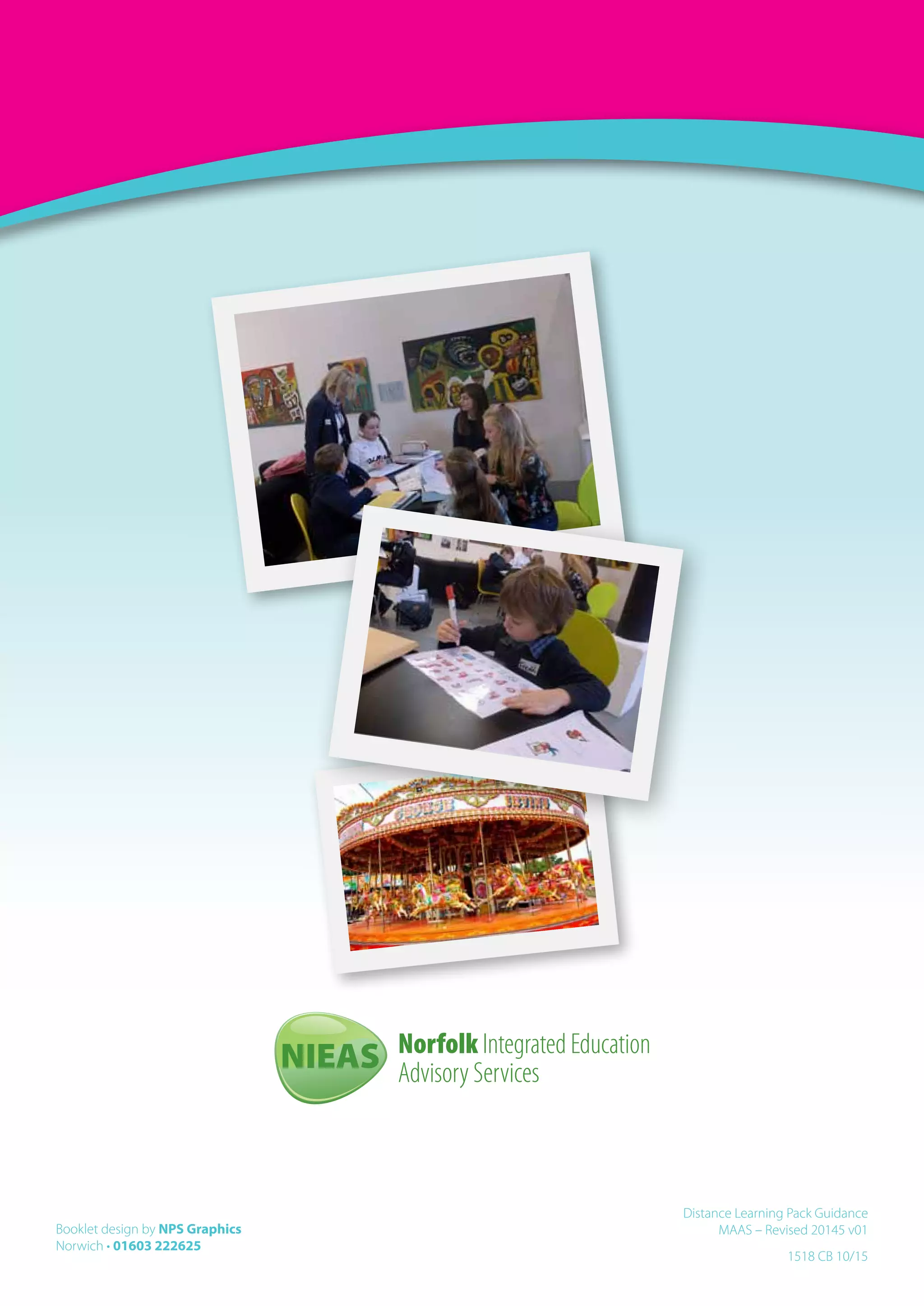 Booklet design by NPS Graphics
Norwich • 01603 222625
1518 CB 10/15
Distance Learning Pack Guidance
MAAS – Revised 20145 v01
Norfolk Integrated Education
Advisory ServicesNIEAS
 