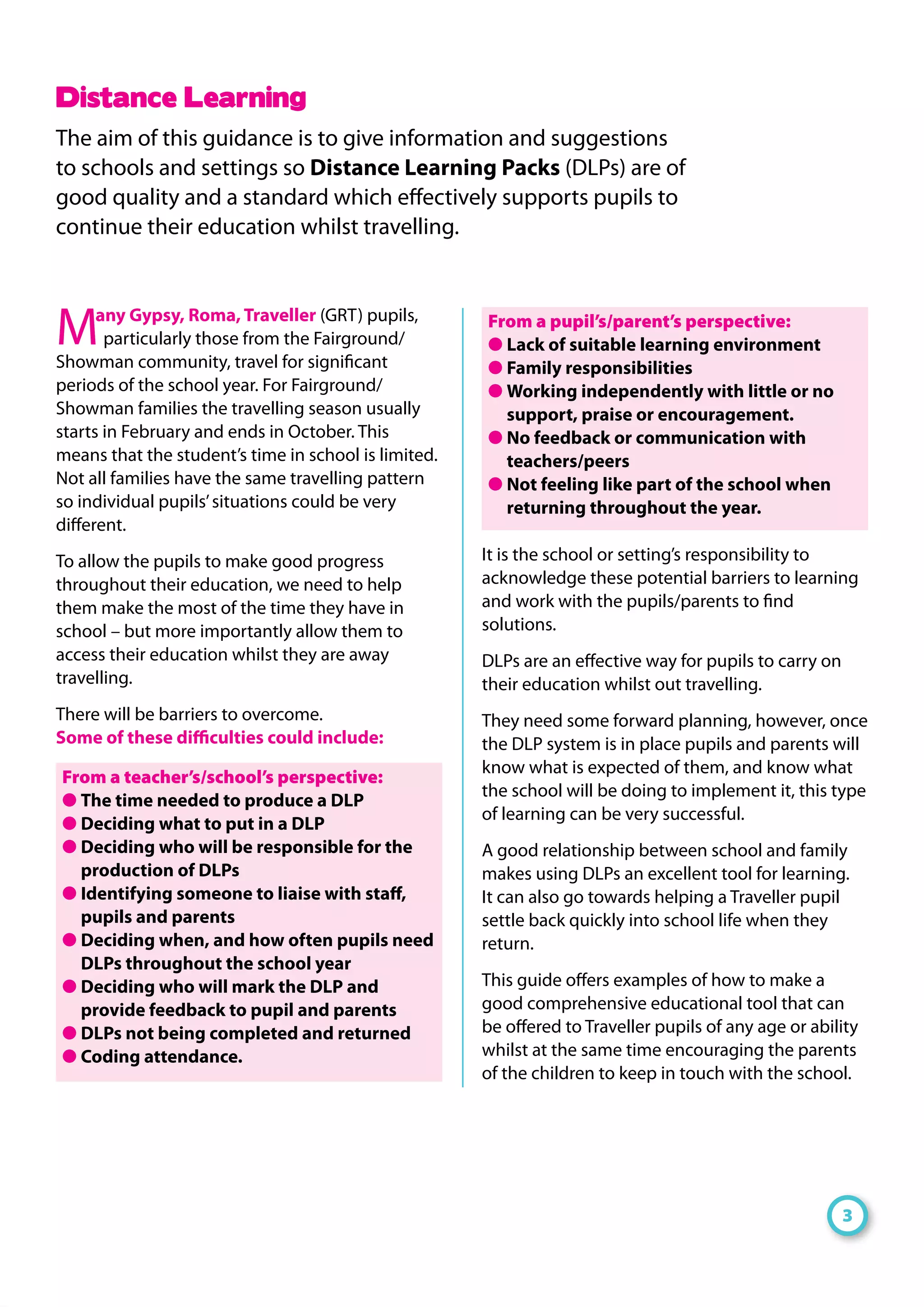 Many Gypsy, Roma, Traveller (GRT) pupils,
particularly those from the Fairground/
Showman community, travel for significant
periods of the school year. For Fairground/
Showman families the travelling season usually
starts in February and ends in October. This
means that the student’s time in school is limited.
Not all families have the same travelling pattern
so individual pupils’situations could be very
different.
To allow the pupils to make good progress
throughout their education, we need to help
them make the most of the time they have in
school – but more importantly allow them to
access their education whilst they are away
travelling.
There will be barriers to overcome.
Some of these difficulties could include:
From a teacher’s/school’s perspective:
● The time needed to produce a DLP
● Deciding what to put in a DLP
● Deciding who will be responsible for the
production of DLPs
● Identifying someone to liaise with staff,
pupils and parents
● Deciding when, and how often pupils need
DLPs throughout the school year
● Deciding who will mark the DLP and
provide feedback to pupil and parents
● DLPs not being completed and returned
● Coding attendance.
From a pupil’s/parent’s perspective:
● Lack of suitable learning environment
● Family responsibilities
● Working independently with little or no
support, praise or encouragement.
● No feedback or communication with
teachers/peers
● Not feeling like part of the school when
returning throughout the year.
It is the school or setting’s responsibility to
acknowledge these potential barriers to learning
and work with the pupils/parents to find
solutions.
DLPs are an effective way for pupils to carry on
their education whilst out travelling.
They need some forward planning, however, once
the DLP system is in place pupils and parents will
know what is expected of them, and know what
the school will be doing to implement it, this type
of learning can be very successful.
A good relationship between school and family
makes using DLPs an excellent tool for learning.
It can also go towards helping a Traveller pupil
settle back quickly into school life when they
return.
This guide offers examples of how to make a
good comprehensive educational tool that can
be offered to Traveller pupils of any age or ability
whilst at the same time encouraging the parents
of the children to keep in touch with the school.
Distance Learning
The aim of this guidance is to give information and suggestions
to schools and settings so Distance Learning Packs (DLPs) are of
good quality and a standard which effectively supports pupils to
continue their education whilst travelling.
3
 