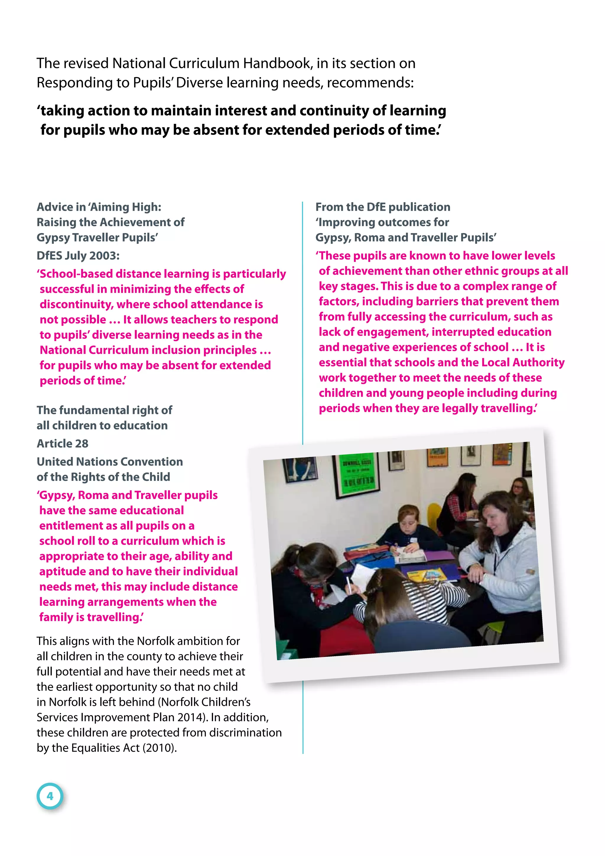 Advice in‘Aiming High:
Raising the Achievement of
Gypsy Traveller Pupils’
DfES July 2003:
‘School-based distance learning is particularly
successful in minimizing the effects of
discontinuity, where school attendance is
not possible … It allows teachers to respond
to pupils’diverse learning needs as in the
National Curriculum inclusion principles …
for pupils who may be absent for extended
periods of time.’
The fundamental right of
all children to education
Article 28
United Nations Convention
of the Rights of the Child
‘Gypsy, Roma and Traveller pupils
have the same educational
entitlement as all pupils on a
school roll to a curriculum which is
appropriate to their age, ability and
aptitude and to have their individual
needs met, this may include distance
learning arrangements when the
family is travelling.’
This aligns with the Norfolk ambition for
all children in the county to achieve their
full potential and have their needs met at
the earliest opportunity so that no child
in Norfolk is left behind (Norfolk Children’s
Services Improvement Plan 2014). In addition,
these children are protected from discrimination
by the Equalities Act (2010).
From the DfE publication
‘Improving outcomes for
Gypsy, Roma and Traveller Pupils’
‘These pupils are known to have lower levels
of achievement than other ethnic groups at all
key stages. This is due to a complex range of
factors, including barriers that prevent them
from fully accessing the curriculum, such as
lack of engagement, interrupted education
and negative experiences of school … It is
essential that schools and the Local Authority
work together to meet the needs of these
children and young people including during
periods when they are legally travelling.’
The revised National Curriculum Handbook, in its section on
Responding to Pupils’Diverse learning needs, recommends:
‘taking action to maintain interest and continuity of learning
for pupils who may be absent for extended periods of time.’
4
 
