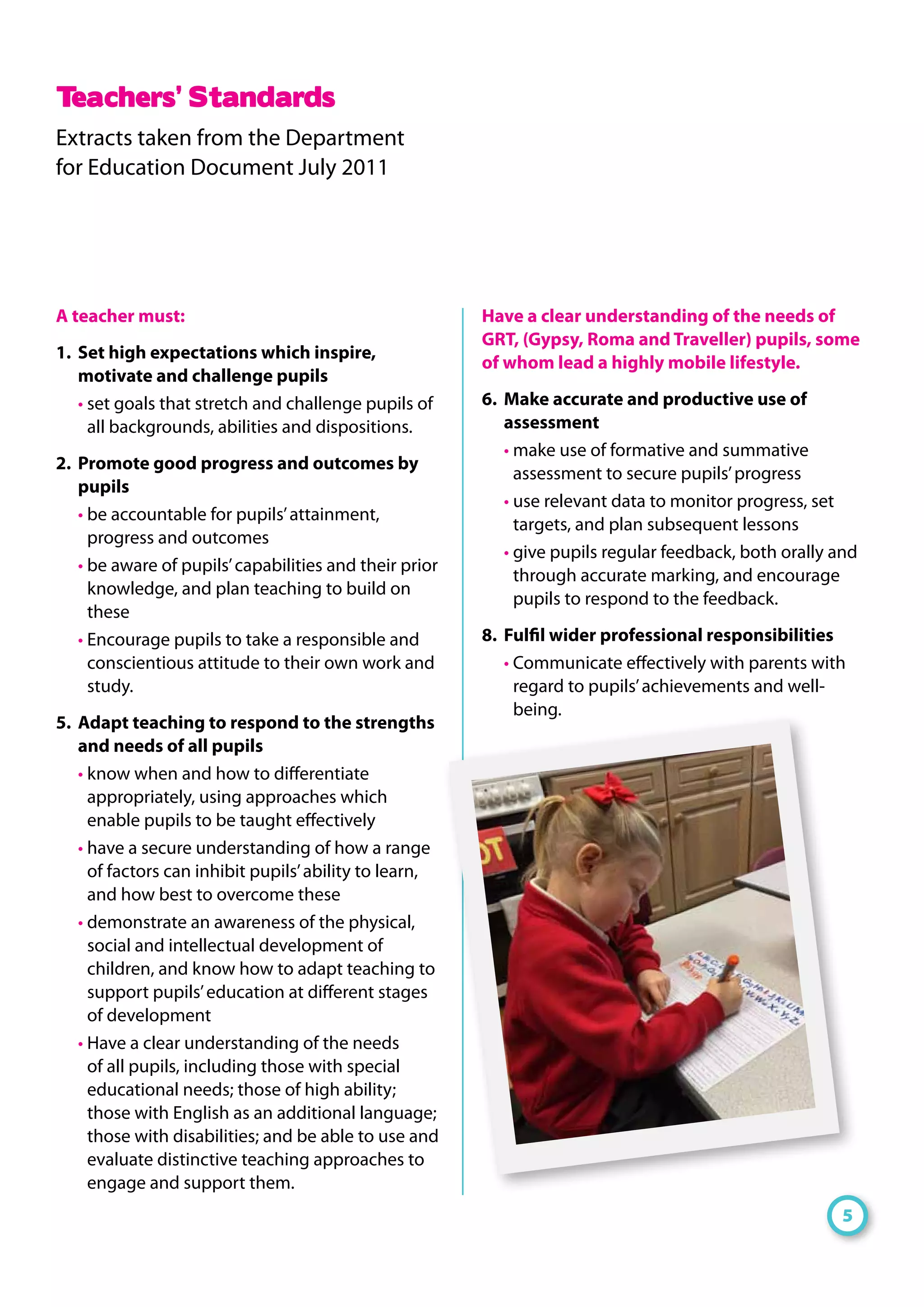 A teacher must:
1.	 Set high expectations which inspire,
motivate and challenge pupils
• set goals that stretch and challenge pupils of
all backgrounds, abilities and dispositions.
2.	 Promote good progress and outcomes by
pupils
• be accountable for pupils’attainment,
progress and outcomes
• be aware of pupils’capabilities and their prior
knowledge, and plan teaching to build on
these
• Encourage pupils to take a responsible and
conscientious attitude to their own work and
study.
5.	 Adapt teaching to respond to the strengths
and needs of all pupils
• know when and how to differentiate
appropriately, using approaches which
enable pupils to be taught effectively
• have a secure understanding of how a range
of factors can inhibit pupils’ability to learn,
and how best to overcome these
• demonstrate an awareness of the physical,
social and intellectual development of
children, and know how to adapt teaching to
support pupils’education at different stages
of development
• Have a clear understanding of the needs
of all pupils, including those with special
educational needs; those of high ability;
those with English as an additional language;
those with disabilities; and be able to use and
evaluate distinctive teaching approaches to
engage and support them.
Have a clear understanding of the needs of
GRT, (Gypsy, Roma and Traveller) pupils, some
of whom lead a highly mobile lifestyle.
6.	 Make accurate and productive use of
assessment
• make use of formative and summative
assessment to secure pupils’progress
• use relevant data to monitor progress, set
targets, and plan subsequent lessons
• give pupils regular feedback, both orally and
through accurate marking, and encourage
pupils to respond to the feedback.
8.	 Fulfil wider professional responsibilities
• Communicate effectively with parents with
regard to pupils’achievements and well-
being.
Teachers’ Standards
Extracts taken from the Department
for Education Document July 2011
5
 