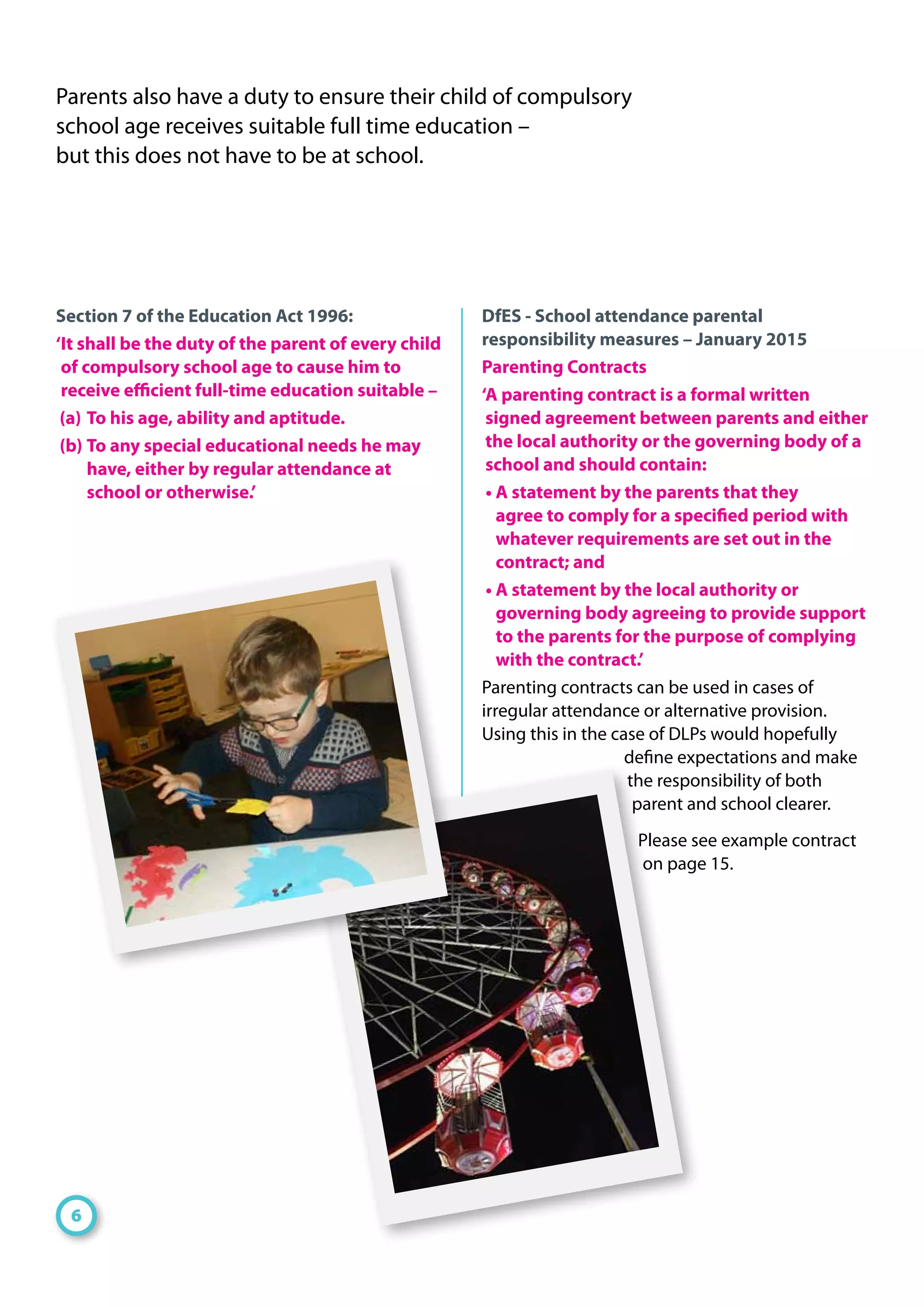 Section 7 of the Education Act 1996:
‘It shall be the duty of the parent of every child
of compulsory school age to cause him to
receive efficient full-time education suitable –
(a) 	To his age, ability and aptitude.
(b) 	To any special educational needs he may
have, either by regular attendance at
school or otherwise.’
DfES - School attendance parental
responsibility measures – January 2015
Parenting Contracts
‘A parenting contract is a formal written
signed agreement between parents and either
the local authority or the governing body of a
school and should contain:
• A statement by the parents that they
agree to comply for a specified period with
whatever requirements are set out in the
contract; and
• A statement by the local authority or
governing body agreeing to provide support
to the parents for the purpose of complying
with the contract.’
Parenting contracts can be used in cases of
irregular attendance or alternative provision.
Using this in the case of DLPs would hopefully
define expectations and make
the responsibility of both
parent and school clearer.
Please see example contract
on page 15.
Parents also have a duty to ensure their child of compulsory
school age receives suitable full time education –
but this does not have to be at school.
6
 