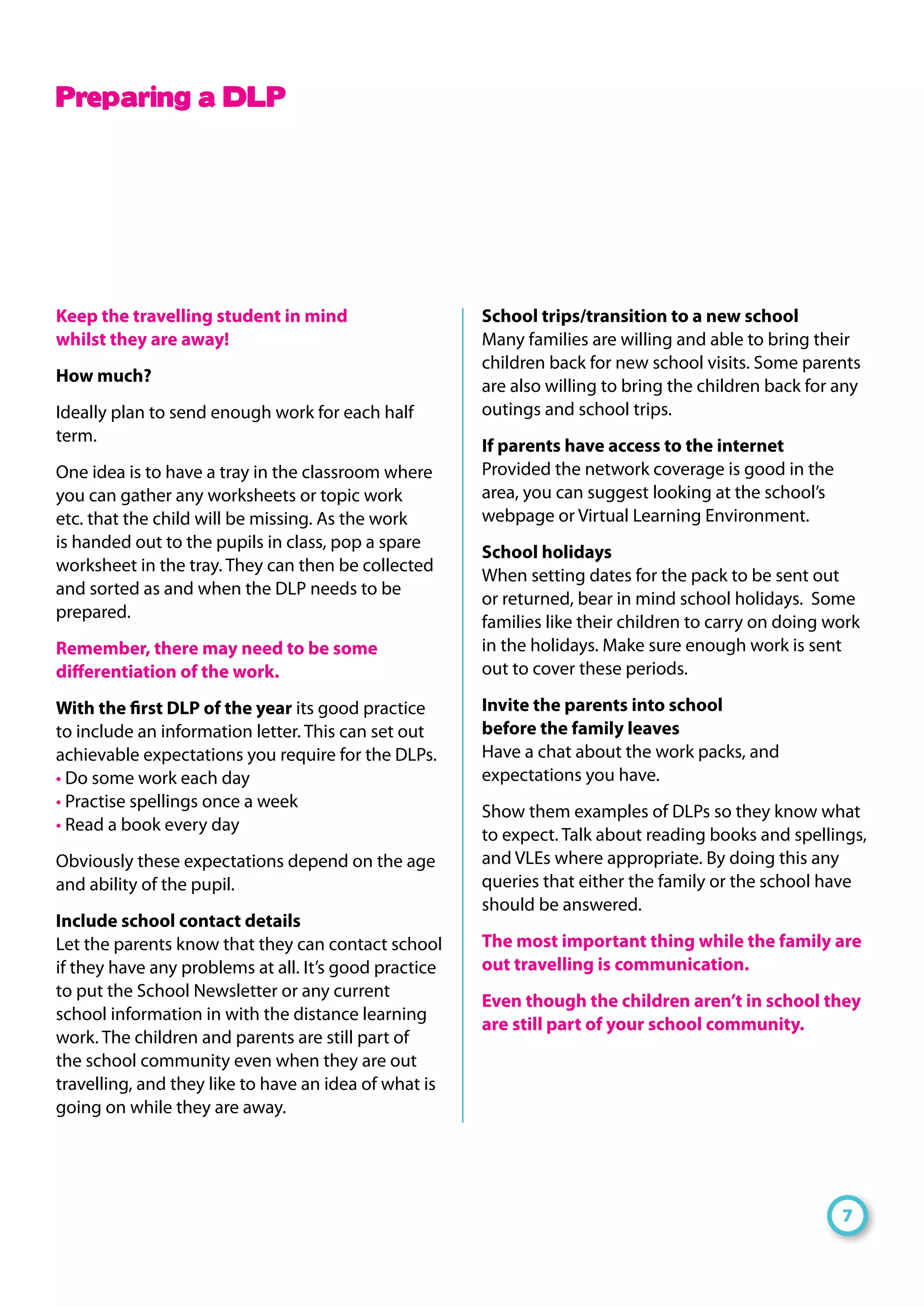 Keep the travelling student in mind
whilst they are away!
How much?
Ideally plan to send enough work for each half
term.
One idea is to have a tray in the classroom where
you can gather any worksheets or topic work
etc. that the child will be missing. As the work
is handed out to the pupils in class, pop a spare
worksheet in the tray. They can then be collected
and sorted as and when the DLP needs to be
prepared.
Remember, there may need to be some
differentiation of the work.
With the first DLP of the year its good practice
to include an information letter. This can set out
achievable expectations you require for the DLPs.
• Do some work each day
• Practise spellings once a week
• Read a book every day
Obviously these expectations depend on the age
and ability of the pupil.
Include school contact details
Let the parents know that they can contact school
if they have any problems at all. It’s good practice
to put the School Newsletter or any current
school information in with the distance learning
work. The children and parents are still part of
the school community even when they are out
travelling, and they like to have an idea of what is
going on while they are away.
School trips/transition to a new school
Many families are willing and able to bring their
children back for new school visits. Some parents
are also willing to bring the children back for any
outings and school trips.
If parents have access to the internet
Provided the network coverage is good in the
area, you can suggest looking at the school’s
webpage or Virtual Learning Environment.
School holidays
When setting dates for the pack to be sent out
or returned, bear in mind school holidays. Some
families like their children to carry on doing work
in the holidays. Make sure enough work is sent
out to cover these periods.
Invite the parents into school
before the family leaves
Have a chat about the work packs, and
expectations you have.
Show them examples of DLPs so they know what
to expect. Talk about reading books and spellings,
and VLEs where appropriate. By doing this any
queries that either the family or the school have
should be answered.
The most important thing while the family are
out travelling is communication.
Even though the children aren’t in school they
are still part of your school community.
7
Preparing a DLP
 