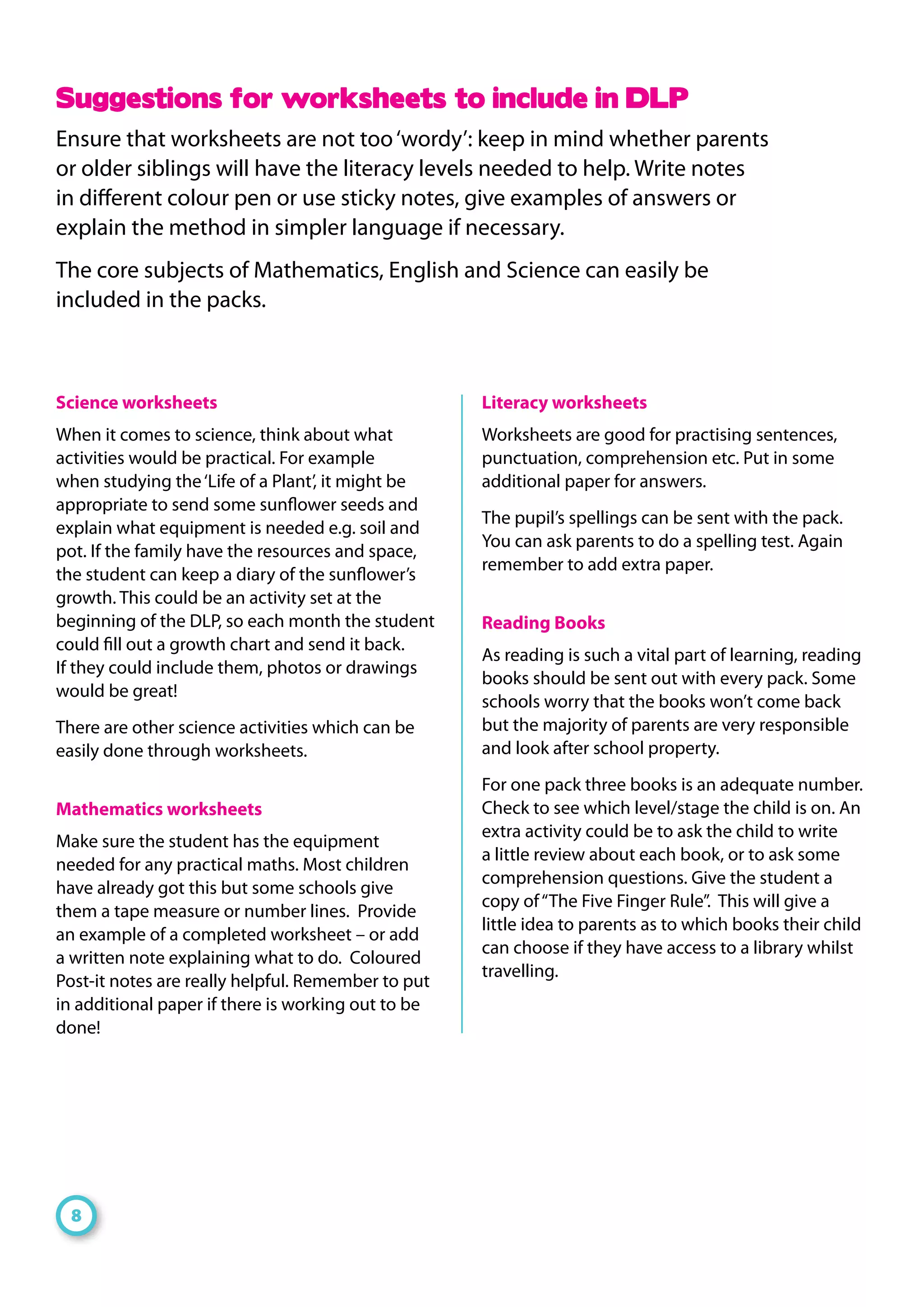 Science worksheets
When it comes to science, think about what
activities would be practical. For example
when studying the‘Life of a Plant’, it might be
appropriate to send some sunflower seeds and
explain what equipment is needed e.g. soil and
pot. If the family have the resources and space,
the student can keep a diary of the sunflower’s
growth. This could be an activity set at the
beginning of the DLP, so each month the student
could fill out a growth chart and send it back.
If they could include them, photos or drawings
would be great!
There are other science activities which can be
easily done through worksheets.
Mathematics worksheets
Make sure the student has the equipment
needed for any practical maths. Most children
have already got this but some schools give
them a tape measure or number lines. Provide
an example of a completed worksheet – or add
a written note explaining what to do. Coloured
Post-it notes are really helpful. Remember to put
in additional paper if there is working out to be
done!
Literacy worksheets
Worksheets are good for practising sentences,
punctuation, comprehension etc. Put in some
additional paper for answers.
The pupil’s spellings can be sent with the pack.
You can ask parents to do a spelling test. Again
remember to add extra paper.
Reading Books
As reading is such a vital part of learning, reading
books should be sent out with every pack. Some
schools worry that the books won’t come back
but the majority of parents are very responsible
and look after school property.
For one pack three books is an adequate number.
Check to see which level/stage the child is on. An
extra activity could be to ask the child to write
a little review about each book, or to ask some
comprehension questions. Give the student a
copy of“The Five Finger Rule”. This will give a
little idea to parents as to which books their child
can choose if they have access to a library whilst
travelling.
Suggestions for worksheets to include in DLP
Ensure that worksheets are not too‘wordy’: keep in mind whether parents
or older siblings will have the literacy levels needed to help. Write notes
in different colour pen or use sticky notes, give examples of answers or
explain the method in simpler language if necessary.
The core subjects of Mathematics, English and Science can easily be
included in the packs.
8
 