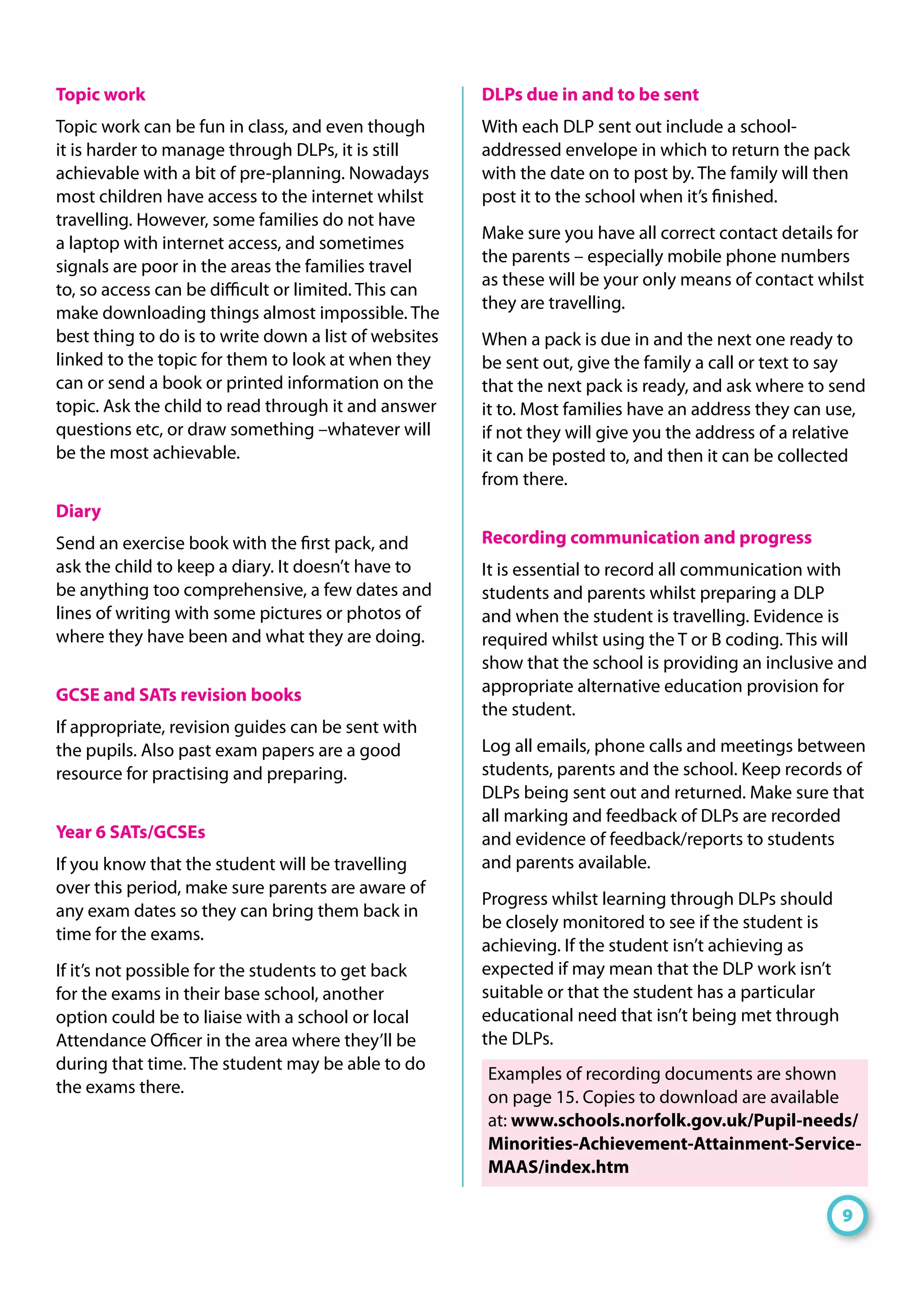 Topic work
Topic work can be fun in class, and even though
it is harder to manage through DLPs, it is still
achievable with a bit of pre-planning. Nowadays
most children have access to the internet whilst
travelling. However, some families do not have
a laptop with internet access, and sometimes
signals are poor in the areas the families travel
to, so access can be difficult or limited. This can
make downloading things almost impossible. The
best thing to do is to write down a list of websites
linked to the topic for them to look at when they
can or send a book or printed information on the
topic. Ask the child to read through it and answer
questions etc, or draw something –whatever will
be the most achievable.
Diary
Send an exercise book with the first pack, and
ask the child to keep a diary. It doesn’t have to
be anything too comprehensive, a few dates and
lines of writing with some pictures or photos of
where they have been and what they are doing.
GCSE and SATs revision books
If appropriate, revision guides can be sent with
the pupils. Also past exam papers are a good
resource for practising and preparing.
Year 6 SATs/GCSEs
If you know that the student will be travelling
over this period, make sure parents are aware of
any exam dates so they can bring them back in
time for the exams.
If it’s not possible for the students to get back
for the exams in their base school, another
option could be to liaise with a school or local
Attendance Officer in the area where they’ll be
during that time. The student may be able to do
the exams there.
DLPs due in and to be sent
With each DLP sent out include a school-
addressed envelope in which to return the pack
with the date on to post by. The family will then
post it to the school when it’s finished.
Make sure you have all correct contact details for
the parents – especially mobile phone numbers
as these will be your only means of contact whilst
they are travelling.
When a pack is due in and the next one ready to
be sent out, give the family a call or text to say
that the next pack is ready, and ask where to send
it to. Most families have an address they can use,
if not they will give you the address of a relative
it can be posted to, and then it can be collected
from there.
Recording communication and progress
It is essential to record all communication with
students and parents whilst preparing a DLP
and when the student is travelling. Evidence is
required whilst using the T or B coding. This will
show that the school is providing an inclusive and
appropriate alternative education provision for
the student.
Log all emails, phone calls and meetings between
students, parents and the school. Keep records of
DLPs being sent out and returned. Make sure that
all marking and feedback of DLPs are recorded
and evidence of feedback/reports to students
and parents available.
Progress whilst learning through DLPs should
be closely monitored to see if the student is
achieving. If the student isn’t achieving as
expected if may mean that the DLP work isn’t
suitable or that the student has a particular
educational need that isn’t being met through
the DLPs.
Examples of recording documents are shown
on page 15. Copies to download are available
at: www.schools.norfolk.gov.uk/Pupil-needs/
Minorities-Achievement-Attainment-Service-
MAAS/index.htm
9
 